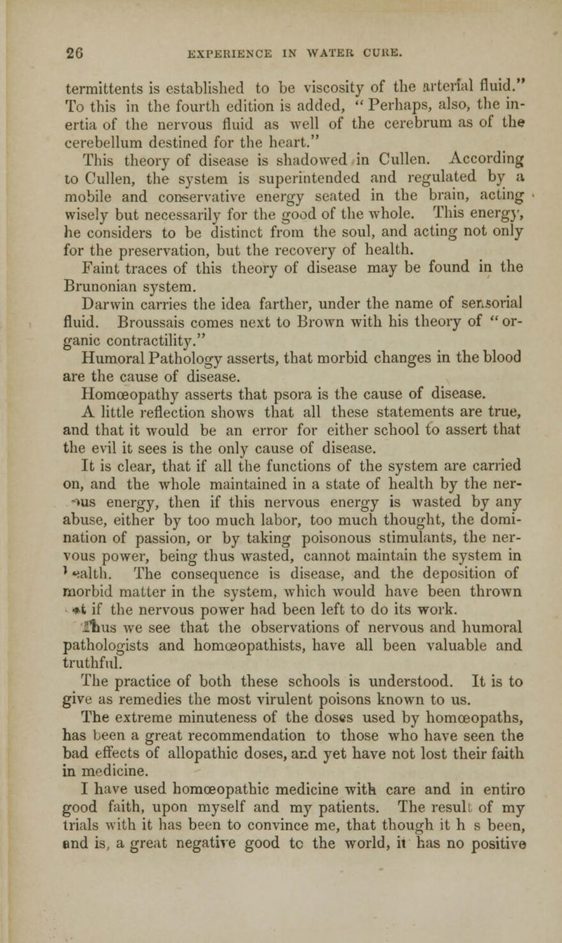 termittents is established to be viscosity of the arterial fluid. To this in the fourtli edition is added,  Perhaps, also, the in- ertia of the nervous fluid as well of the cerebrum as of the cerebellum destined for the heart. This theory of disease is shadowed in Cullen. According to Cullen, the system is superintended and regulated by a mobile and conservative energy seated in the brain, acting wisely but necessarily for the good of the whole. This energ}', he considers to be distinct from the soul, and acting not only for the preservation, but the recovery of health. Faint traces of this theory of disease may be found in the Brunonian system. Darwin carries the idea farther, under the name of sensorial fluid. Broussais comes next to Brown with his theory of  or- ganic contractility. Humoral Pathology asserts, that morbid changes in the blood are the cause of disease. Homoeopathy asserts that psora is the cause of disease. A little reflection shows that all these statements are true, and that it would be an error for either school to assert that the evil it sees is the only cause of disease. It is clear, that if all the functions of the system are carried on, and the whole maintained in a state of health by the ner- >us energy, then if this nervous energy is wasted by any abuse, either by too much labor, too much thought, the domi- nation of passion, or by taking poisonous stimulants, the ner- vous power, being thus wasted, cannot maintain the system in ' *;alth. The consequence is disease, and the deposition of morbid matter in the system, which would have been thrown - ♦t if the nervous power had been left to do its work. Itus we see that the observations of nervous and humoral pathologists and homoeopathists, have all been valuable and truthful. The practice of both these schools is understood. It is to give as remedies the most virulent poisons known to us. The extreme minuteness of the doses used by homoeopaths, has been a great recommendation to those who have seen the bad effects of allopathic doses, and yet have not lost their faith in medicine. I have used homoeopathic medicine with care and in entire good faith, upon myself and my patients. The result of my trials with it has been to convince me, that though it h s been, end is, a great negative good to the world, ii has no positive