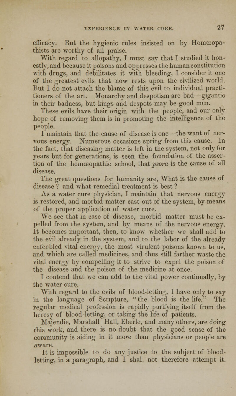 efficacy. But the hygienic rules insisted on by Homoeopa- thists are worthy of all praise. With regard to allopathy, I must say that I studied it hon- estly, and because it poisons and oppresses the human constitution with drugs, and debilitates it with bleeding, I consider it one of the greatest evils that now rests upon the civilized world. But I do not attach the blame of this evil to individual practi- tioners of the art. Monarchy and despotism are bad—gigantic in their badness, but kings and despots may be good men. These evils have their origin with the people, and our only hope of removing them is in promoting the intelligence of the people. I maintain that the cause of disease is one—the want of ner- vous energ)^ Numerous occasions spring from this cause. In the fact, that diseasing matter is left in the system, not only for years but for generations, is seen the foundation of the asser- tion of the homoeopathic school, that psora is the cause of all disease. The great questions for humanity are. What is the cause of disease ? and what remedial treatment is best ? As a water cure physician, I maintain that nervous energy is restored, and morbid matter cast out of the system, by means of the proper application of water cure. We see that in case of disease, morbid matter must be ex- pelled from the system, and by means of the nervous energy. It becomes important, then, to know whether we shall add to the evil already in the system, and to the labor of the already enfeebled vitfU energy, the most virulent poisons known to us, and which are called medicines, and thus still farther waste the vital energy by compelling it to strive to expel the poison of the disease and the poison of the medicine at once. I contend that we can add to the vital power continually, by the water cure. With regard to the evils of blood-letting, I have only to say in the language of Scripture,  the blood is the life. The regular medical profession is rapidly purifying itself from the heresy of blood-letting, or taking the life of patients. Majendie, Marshall Hall, Eberle, and many others, are doing ibis work, and there is no doubt that the good sense of the community is aiding in it more than physicians or people are aware. It is impossible to do any justice to the subject of blood- letting, in a paragraph, and I shal not therefore attempt it.