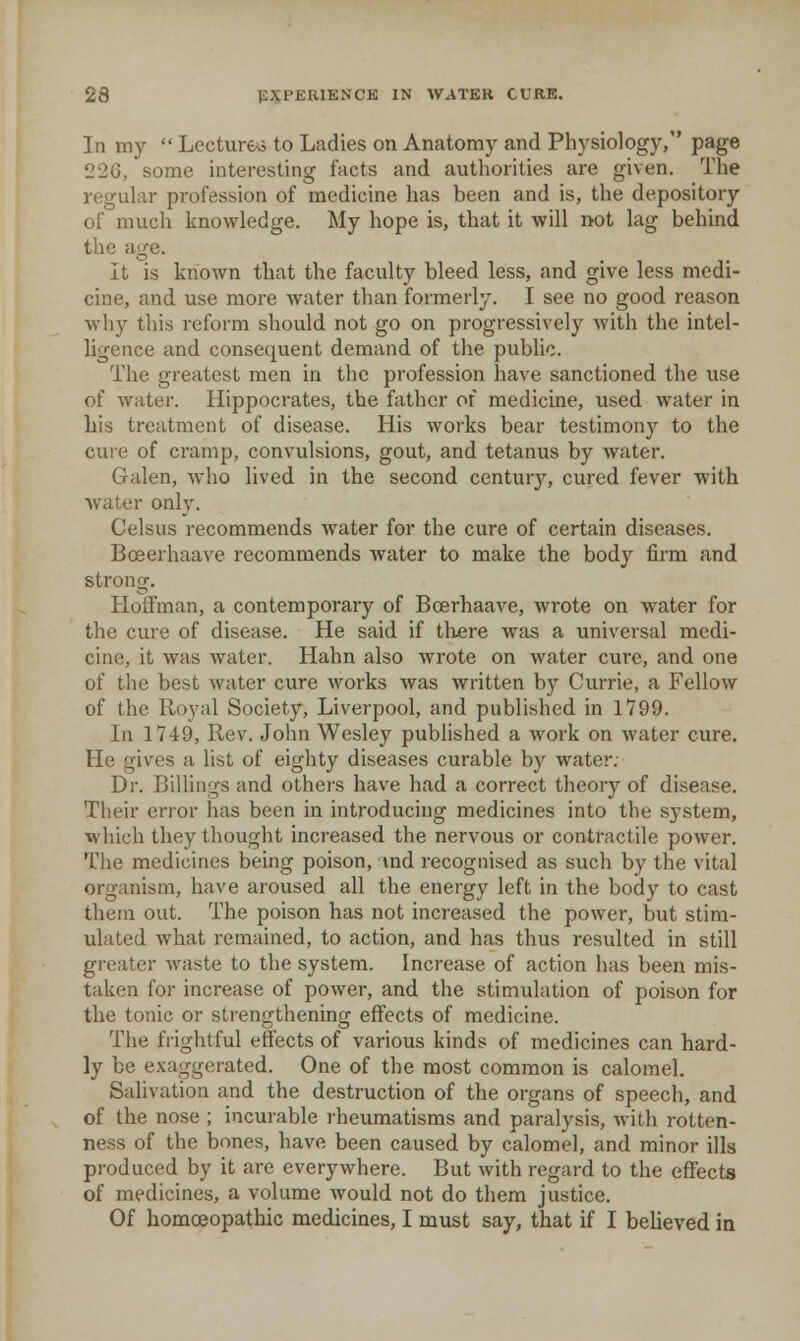 In my  Lecturer to Ladies on Anatomy and Physiology, page 226, some interesting facts and authorities are given. The regular profession of medicine has been and is, the depository of much knowledge. My hope is, that it will not lag behind the age. It is known that the faculty bleed less, and give less medi- cine, and use more water than formerly. I see no good reason wliy this refoi'm should not go on progressively with the intel- ligence and consequent demand of the public. The greatest men in the profession have sanctioned the use of water. Hippocrates, the father oi medicine, used water in his treatment of disease. His works bear testimony to the cure of cramp, convulsions, gout, and tetanus by water. Galen, who lived in the second century, cured fever with water only. Celsus recommends water for the cure of certain diseases. Boeerhaave recommends Avater to make the body firm and strong. Hoffman, a contemporary of Bcerhaave, wrote on water for the cure of disease. He said if tliere was a universal medi- cine, it was water. Hahn also wrote on water cure, and one of the best water cure works was written by Currie, a Fellow of the Royal Society, Liverpool, and published in 1799. In 1749, Rev. John Wesley published a work on water cure. He gives a list of eighty diseases curable by water. Dr. Billings and others have had a correct theory of disease. Their error has been in introducing medicines into the system, which they thought increased the nervous or contractile power. The medicines being poison, md recognised as such by the vital organism, have aroused all the energy left in the body to cast them out. The poison has not increased the power, but stim- ulated what remained, to action, and has thus resulted in still greater waste to the system. Increase of action has been mis- taken for increase of power, and the stimulation of poison for the tonic or strengthening effects of medicine. The frightful effects of various kinds of medicines can hard- ly be exaggerated. One of the most common is calomel. Salivation and the destruction of the organs of speech, and of the nose ; incurable rheumatisms and paralysis, with rotten- ness of the bones, have been caused by calomel, and minor ills produced by it are everywhere. But with regard to the effects of medicines, a volume would not do them justice. Of homceopathic medicines, I must say, that if I believed in