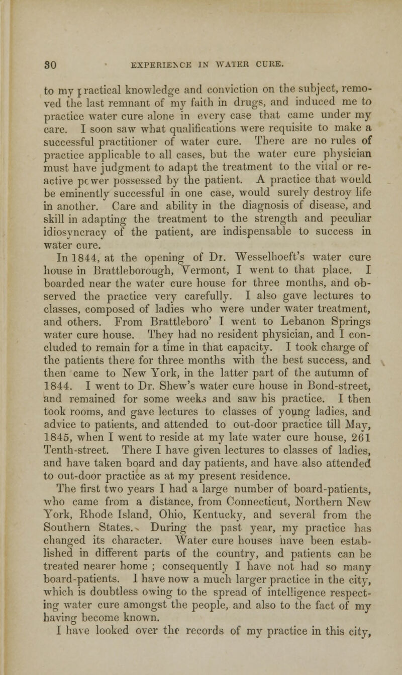 to my practical knowledge and conviction on the subject, remo- ved the last remnant of my faith in drugs, and induced me to practice water cure alone in every case that came under my care. I soon saw what qualifications were requisite to make a successful practitioner of water cure. There are no rules of practice applicable to all cases, but the water cure physician must have judgment to adapt the treatment to the vital or re- active pcwer possessed by the patient. A practice that would be eminently successful in one case, would surely destroy life in another. Care and ability in the diagnosis of disease, and skill in adapting the treatment to the strength and peculiar idiosyncracy of the patient, are indispensable to success in water cure. In 1844, at the opening of Di. Wesselhoeft's water cure house in Brattleborough, Vermont, I went to that place. I boarded near the water cure house for three months, and ob- served the practice very carefully. I also gave lectures to classes, composed of ladies who were under water treatment, and others. From Brattleboro' I went to Lebanon Springs water cure house. They had no resident physician, and I con- cluded to remain for a time in that capacity. I took charge of the patients there for three months with the best success, and then came to New Yoik, in the latter part of the autumn of 1844. I went to Dr. Shew's water cure house in Bond-street, and remained for some weeks and saw his practice. I then took rooms, and gave lectures to classes of young ladies, and advice to patients, and attended to out-door practice till May, 1845, when I went to reside at my late water cure house, 261 Tenth-street. There I have given lectures to classes of ladies, and have taken board and day patients, and have also attended to out-door practice as at my present residence. The first two years I had a large number of board-patients, who came from a distance, from Connecticut, Northern New York, Rhode Island, Ohio, Kentucky, and several from the Southern States.- During the past year, my practice has changed its character. Water cui'e houses have been estab- lished in different parts of the country, and patients can be treated nearer home ; consequently I have not had so many board-patients. I have now a much larger practice in the city, which is doubtless owing to the spread of intelligence respect- ing water cure amongst the people, and also to the fact of my having become known. I have looked over the records of my practice in this city,