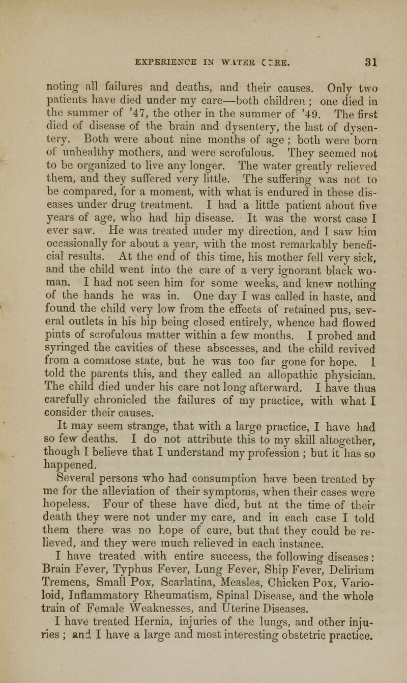 noting all failures and deaths, and their causes. Only two patients have died under my care—both children ; one died in the summer of '47, the other in the summer of '49. The first died of disease of the brain and dysentery, the last of dysen- tery. Both were about nine months of age ; both were born of unhealthy mothers, and were scrofulous. They seemed not to be organized to live any longer. The water greatly relieved them, and they suffered very little. The suffering was not to be compared, for a moment, with what is endured in these dis- eases under drug treatment. I had a little patient about five years of age, who had hip disease. It was the worst case I ever saw. He was treated under my direction, and I saw him occasionally for about a year, with the most remarkably benefi- cial results. At the end of this time, his mother fell very sick, and the child went into the care of a very ignorant black wo- man. I had not seen him for some weeks, and knew nothing of the hands he was in. One day I was called in haste, and found the child very low from the effects of retained pus, sev- eral outlets in his hip being closed entirely, whence had flowed pints of scrofulous matter within a few months. I probed and syringed the cavities of these abscesses, and the child revived from a comatose state, but he was too far gone for hope. 1 told the parents this, and they called an allopathic physician. The child died under his care not long afterward. I have thus carefully chronicled the failures of my practice, with what I consider their causes. It may seem strange, that with a large practice, I have had so few deaths. I do not attribute this to my skill altogether, though I believe that I understand my profession ; but it has so happened. Several persons who had consumption have been treated by me for the alleviation of their symptoms, when their cases were hopeless. Four of these have died, but at the time of their death they were not under my care, and in each case I told them there was no hope of cure, but that they could be re- lieved, and they were much relieved in each instance. I have treated with entire success, the following diseases : Brain Fever, Typhus Fever, Lung Fever, Ship Fever, Delirium Tremens, Small Pox, Scarlatina, Measles, Chicken Pox, Vario- loid, Inflammatory Rheumatism, Spinal Disease, and the whole train of Female Weaknesses, and Uterine Diseases. I have treated Hernia, injuries of the lungs, and other inju- ries ; and I have a large and most interesting obstetric practice.