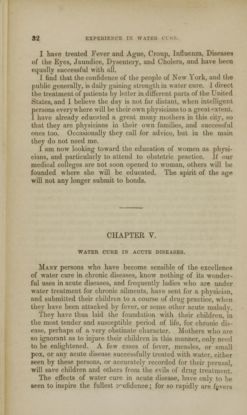 I hav^e treated Fever and Ague, Croup, Influenza, Diseases of the Eyes, Jaundice, Dysenteiy, and Cholera, and have been equally successful with all. I find that the confidence of the people of New York, and the public generally, is daily gaining strength in water cure. 1 direct the treatment of patients by letter in different parts of the United States, and I believe the day is not far distant, when intelligent persons everywhere will be their own physicians to a great '^.xreat. I have already educated a great many mothers in. this citv, so that they are physicians in their own families, and successful ones too. Occasionally they call for advice, but in the main they do not need me. I am now looking toward the education of women as physi- cians, and particularly to attend to obstetric practice. If our medical colleges are not soon opened to woman, others will be founded where she will be educated. The spirit of the age will not any longer submit to bonds. CHAPTER V. WATER CURE IN ACUTE DISEASES. Many persons who have become sensible of the excellence of water cure in chronic diseases, know nothing of its wonder- ful uses in acute diseases, and frequently ladies who are under water treatment for chronic ailments, have sent for a physician, and submitted their children to a course of drug practice, when they have been attacked by fever, or some other acute maladv. They have thus laid the foundation with their children, in the most tender and susceptible period of life, for chronic dis- ease, perhaps of a very obstinate character. Mothers who are so ignorant as to injure their children in this manner, only need to be enlightened. A few cases of fever, measles, or small pox, or any acute disease successfully treated with water, cither seen by these persons, or accurately recorded for their perusal, will save children and others from the evils of drug treatment. The effects of water cure in acute disease, have only to be seen to inspire the fullest c^ofidence; for so rapidly are fgvers