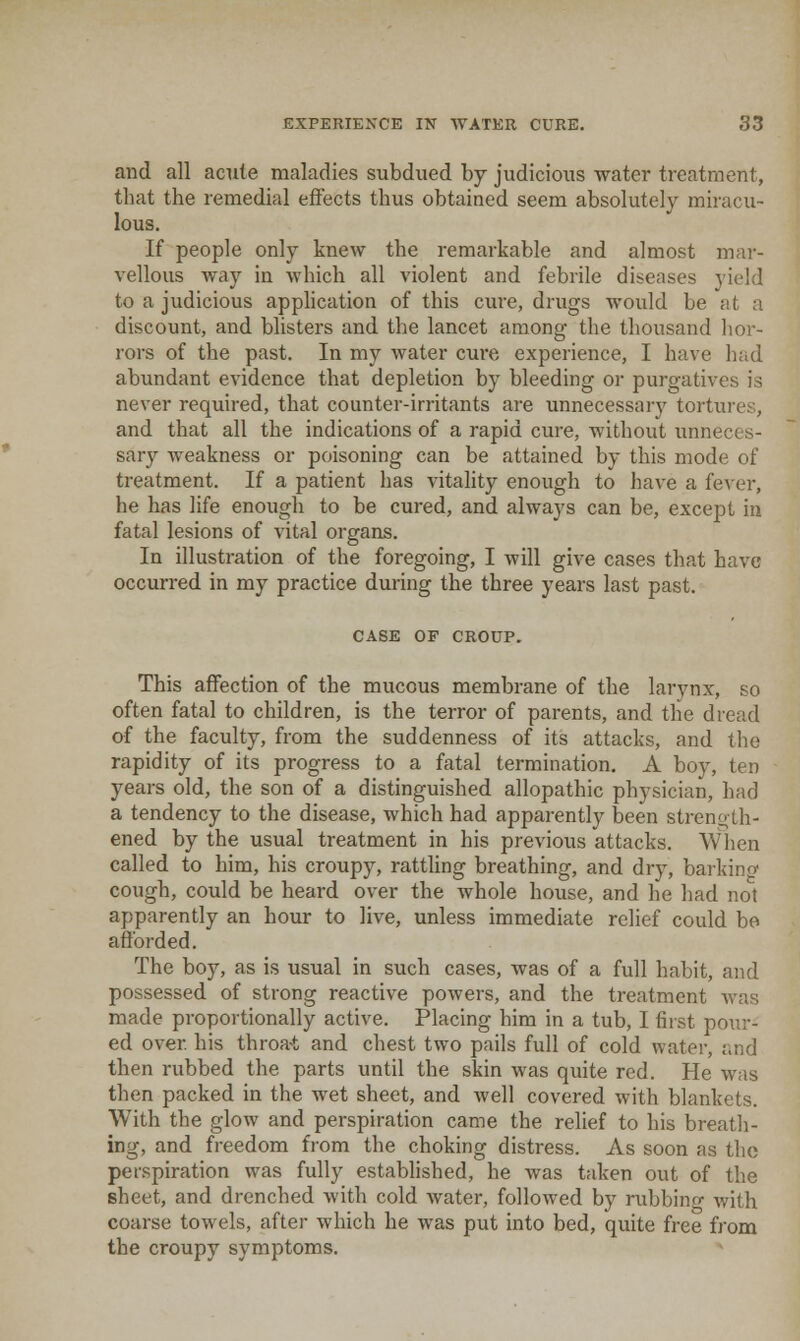 and all acTile maladies subdued by judicious water treatment, that the remedial effects thus obtained seem absolutely miracu- lous. If people only knew the remarkable and almost mar- vellous way in which all violent and febrile diseases yield to a judicious application of this cure, drugs would be at a discount, and blisters and the lancet among the thousand hor- rors of the past. In my water cure experience, I have had abundant evidence that depletion by bleeding or purgatives is never required, that counter-irritants are unnecessary tortures, and that all the indications of a rapid cure, without unneces- sary weakness or poisoning can be attained by this mode of treatment. If a patient has vitality enough to have a fever, he has life enough to be cured, and always can be, except in fatal lesions of vital organs. In illustration of the foregoing, I will give cases that have occurred in my practice during the three years last past. CASE OF CROUP. This affection of the mucous membrane of the larynx, so often fatal to children, is the terror of parents, and the dread of the faculty, from the suddenness of its attacks, and the rapidity of its progress to a fatal termination. A boy, ten years old, the son of a distinguished allopathic physician, had a tendency to the disease, which had apparently been strength- ened by the usual treatment in his previous attacks. When called to him, his croupy, rattling breathing, and dry, barkinrc cough, could be heard over the whole house, and he had not apparently an hour to live, unless immediate relief could be aftbrded. The boy, as is usual in such cases, was of a full habit, and possessed of strong reactive powers, and the treatment was made proportionally active. Placing him in a tub, I first pour- ed over his throa-t and chest two pails full of cold water, and then rubbed the parts until the skin was quite red. He was then packed in the wet sheet, and well covered with blankets. With the glow and perspiration came the relief to his breath- ing, and freedom from the choking distress. As soon as the perspiration was fully established, he was taken out of the sheet, and drenched with cold water, followed by rubbino- with coarse towels, after which he was put into bed, quite free from the croupy symptoms.