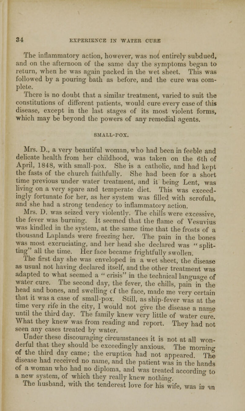 The inflammatory action, however, was not entirely subdued, and on tlie afternoon of the same day the symptoms began to return, wlien he Avas again packed in the wet sheet. This was followed by a pouring bath as before, and the cure was com- plete. There is no doubt that a similar treatment, varied to suit the constitutions of different patients, Avould cure every case of this disease, except in the last stages of its most violent forms, which may be beyond the powers of any remedial agents. SMALL-POX. Mrs. D., a very beautiful woman, who had been in feeble and delicate health from her childhood, was taken on the 6th of April, 1848, with small-pox. She is a catholic, and had kept the fasts of the church faithfully. She had been for a short tinrie previous under water treatment, and it being Lent, was living on a very spare and temperate diet. This was exceed- ingly fortunate for her, as her system was filled with scrofula, and she had a strong tendency to inflammatory action. Mrs. D. was seized very violently. The chills were excessive, the fever was burning. It seemed that the flame of Vesuvius was kindled in the system, at the same time that the frosts of a thousand Laplands were freezing her. The pain in the bones was most excruciating, and her head she declared was  split- ting all the time. Her face became frightfully swollen. The first day she was enveloped in a wet sheet, the disease as usual not having declared itself, and the other treatment was adapted to what seemed a  crisis in the technical lanrruao-e of water cure. The second day, the fever, the chills, pain in^ the head and bones, and swelling cf the face, made me very certain that it was a case of small-pox. Still, as ship-fever was at the time very rife in the city, I would not give the disease a name until the third day. The family knew very little of water cure. What they knew was from reading and report. They had not seen any cases treated by water. Under these discouraging circumstances it is not at all won- derful that they should be exceedingly anxious. The morning of the third day came; the eruption had not appeared The disease had received no name, and the patient was in the hands of a woman who had no diploma, and was treated according to a new system, of which they really knew nothing. The husband, with the tenderest love for his wife, was in an