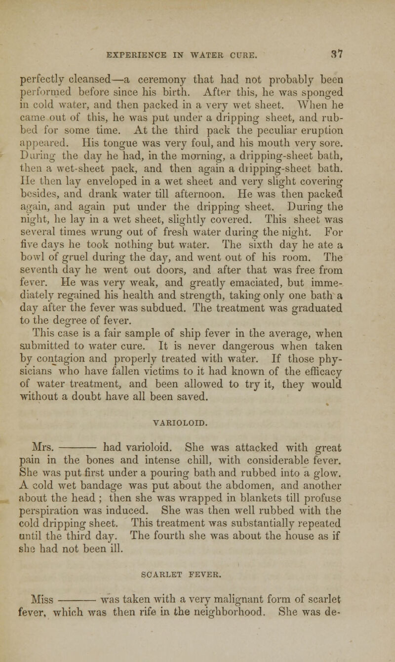 perfectly cleansed—a ceremony that had not probably been perfDrmed before since his birth. After this, he was sponged in cold water, and then packed in a very wet sheet. Wlien he came out of this, he was put under a dripping sheet, and rub- bed for some time. At the third pack the peculiar eruption appeared. His tongue was very foul, and his mouth very sore. Diu'ing the day he had, in the morning, a dripping-sheet bath, then a wet-sheet pack, and then again a dripping-sheet bath. He then lay enveloped in a wet sheet and very slight covering besides, and drank water till afternoon. He was then packed again, and again put under the dripping sheet. During the night, he lay in a wet sheet, slightly covered. This sheet was several times wrung out of fresh water during the night. For five days he took nothing but water. The sixth day he ate a bowl of gruel during the daj^ and went out of his room. The seventh day he went out doors, and after that was free from fever. He was very weak, and greatly emaciated, but imme- diately regained his health and strength, taking only one bath a day after the fever was subdued. The treatment was graduated to the degree of fever. This case is a fair sample of ship fever in the average, when aubmitted to water cure. It is never dangerous when taken by contagion and properly treated with water. If those phy- sicians who have fallen victims to it had known of the efficacy of water treatment, and been allowed to try it, they would without a doubt have all been saved. VARIOLOID. Mrs. had varioloid. She was attacked with great pain in the bones and intense chill, with considerable fever. She was put first under a pouring bath and rubbed into a glow. A cold wet bandage was put about the abdomen, and another about the head ; then she was wrapped in blankets till profuse perspiration was induced. She was then well rubbed with the cold dripping sheet. This treatment was substantially repeated until the third day. The fourth she was about the house as if she had not been ill. SCARLET FEVER. Miss was taken with a very malignant form of scarlet fever, which was then rife in the neighborhood. She was de-