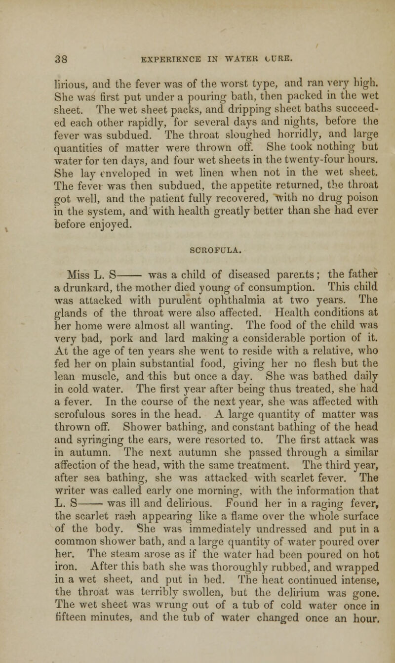 lirious, and the fever was of the worst type, and ran very high. She was first put under a pouring bath, then packed in the wet sheet. The wet sheet packs, and dripping sheet baths succeed- ed each other rapidly, for several days and nights, before t!ie fever was subdued. The throat sloughed horridly, and large quantities of matter were thrown off. She took nothing but water for ten days, and four wet sheets in the twenty-four hours. She lay enveloped in wet linen when not in the wet sheet. The fever was then subdued, the appetite returned, the throat got well, and the patient fully recovered, with no drug poison in tlie system, and with health greatly better than she had ever before enjoyed. SCROFULA. Miss L. S was a child of diseased parents; the father a drunkard, the mother died young of consumption. This child was attacked with purulent ophthalmia at two years. The glands of the throat were also affected. Health conditions at her home were almost all wanting. The food of the child was very bad, pork and lard making a considerable portion of it. At the age of ten years .she went to reside with a relative, who fed her on plain substantial food, giving her no flesh but the lean muscle, and this but once a day. She was bathed daily in cold water. The first year after being thus treated, she had a fever. In the course of the next year, she was affected with scrofulous sores in the head. A large quantity of matter was thrown off. Shower bathin^, and constant bathinff of the head and syringing the ears, were resorted to. The first attack was in autumn. The next autumn she passed through a similar affection of the head, with the same treatment. The third year, after sea bathing, she was attacked with scarlet fever. The writer was called early one morning, with the information that L. S was ill and delirious. Found her in a raging fever, the scarlet rash appearing like a flame over the whole surface of the body. She was immediately undressed and put in a common shower bath, and a large quantity of water poured over her. The steam arose as if the water had been poured on hot iron. After this bath she was thoroughly rubbed, and wrapped in a wet sheet, and put in bed. The heat continued intense, the throat was terribly swollen, but the delirium was gone. The wet sheet was wrung out of a tub of cold water once in fifteen minutes, and the tub of water changed once an hour.