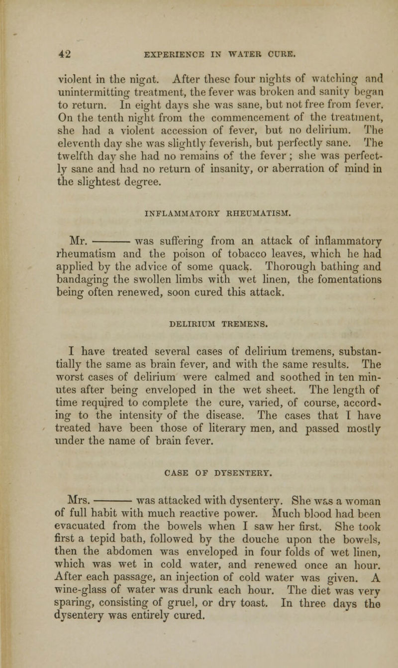 violent in the nigot. After these four nights of watching and unintermitting treatment, the fever was broken and sanity began to return. In eight days she was sane, but not free from fever. On the tenth night from the commencement of the treatment, she had a violent accession of fever, but no delirium. The eleventh day she was slightly feverish, but perfectly sane. The twelfth day she had no remains of the fever ; she was perfect- ly sane and had no return of insanity, or aberration of mind in the slightest degree. INFLAMMATORY RHEUMATISM. Mr. was suffering from an attack of inflammatory rheumatism and the poison of tobacco leaves, which he had applied by the advice of some quack. Thorough bathing and bandaging the swollen limbs with wet linen, the fomentations being often renewed, soon cured this attack. DELIRIUM TREMENS. I have treated several cases of delirium tremens, substan- tially the same as brain fever, and with the same results. The worst cases of delirium were calmed and soothed in ten min- utes after being enveloped in the wet sheet. The length of time required to complete the cure, varied, of course, accord- ing to the intensity of the disease. The cases that I have treated have been those of literary men, and passed mostly under the name of brain fever. CASE OF DYSENTERY. Mrs. was attacked with dysentery. She was a woman of full habit with much reactive power. Much blood had been evacuated from the bowels when I saw her first. She took first a tepid bath, followed by the douche upon the bowels, then the abdomen was enveloped in four folds of wet linen, which was wet in cold water, and renewed once an hour. After each passage, an injection of cold water was given. A wine-glass of water was drunk each hour. The diet was very sparing, consisting of gmel, or dry toast. In three days tho dysentery was entirely cured.