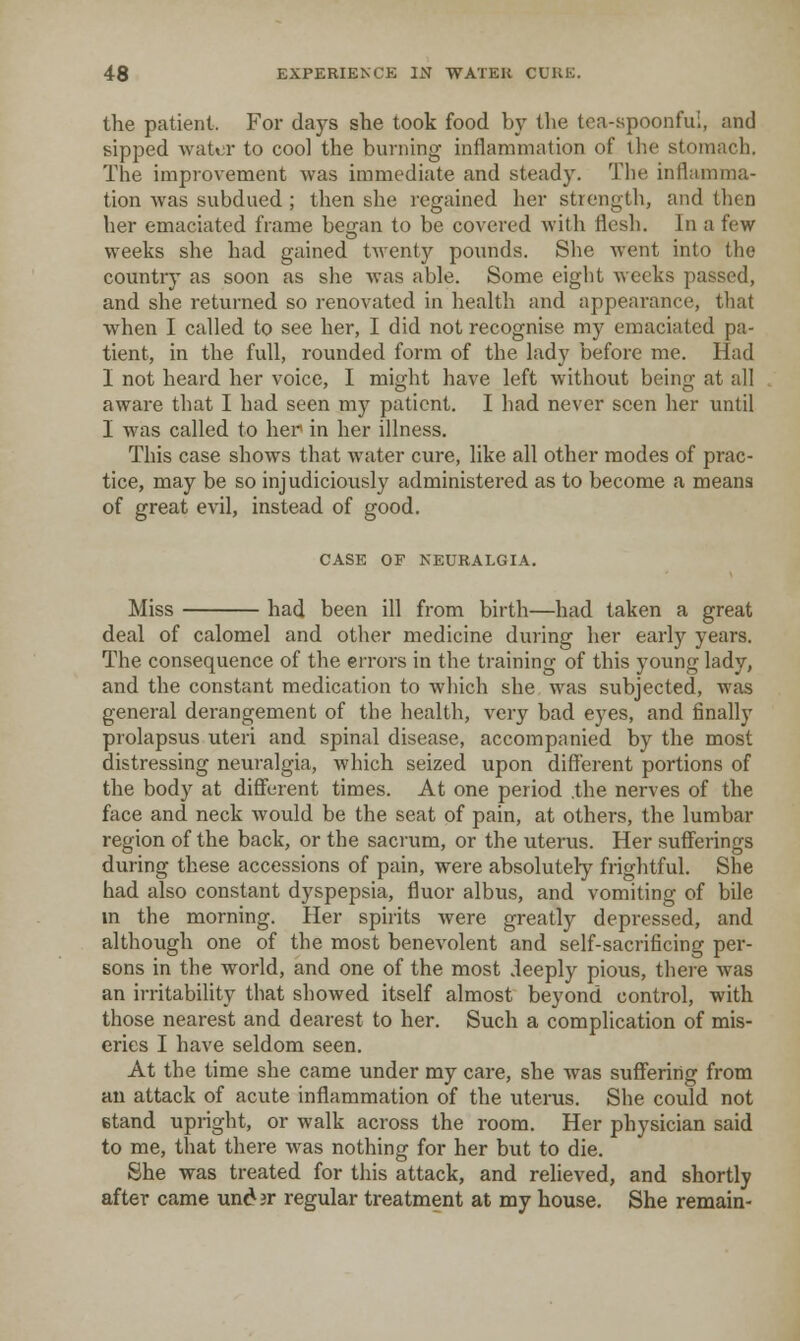 the patient. For days she took food by the tea-spoonful, and sipped -vvatcr to cool the burning inflammation of the stomach. The improvement was immediate and steady. Tlie inflamma- tion was subdued ; then she regained her strength, and then her emaciated frame began to be covered with flesh. In a few weeks she had gained twenty pounds. She went into the country as soon as she was able. Some eight weeks passed, and she returned so renovated in liealth and appearance, that when I called to see her, I did not recognise my emaciated pa- tient, in the full, rounded form of the lady before me. Had I not heard her voice, I might have left without being at all aware that I had seen my patient. I had never seen her until I was called to her in her illness. This case shows that water cure, like all other modes of prac- tice, may be so injudiciously administered as to become a means of great evil, instead of good. CASE OF NEURALGIA. Miss had been ill from birth—had taken a great deal of calomel and other medicine during her early years. The consequence of the errors in the training of this young lady, and the constant medication to which she was subjected, was general derangement of the health, veiy bad eyes, and finally prolapsus uteri and spinal disease, accompanied by the most distressing neuralgia, which seized upon different portions of the body at difiurent times. At one period .the nerves of the face and neck Avould be the seat of pain, at others, the lumbar region of the back, or the sacrum, or the uterus. Her sufferings during these accessions of pain, were absolutely frightful. She had also constant dyspepsia, fluor albus, and vomiting of bile m the morning. Her spirits Avere greatly depressed, and although one of the most benevolent and self-sacrificing per- sons in the world, and one of the most deeply pious, there was an irritability that showed itself almost beyond control, with those nearest and dearest to her. Such a complication of mis- eries I have seldom seen. At the time she came under my care, she was suffering from an attack of acute inflammation of the uterus. She could not stand upright, or walk across the room. Her physician said to me, that there was nothing for her but to die. She was treated for this attack, and relieved, and shortly after came undir regular treatment at my house. She remain-