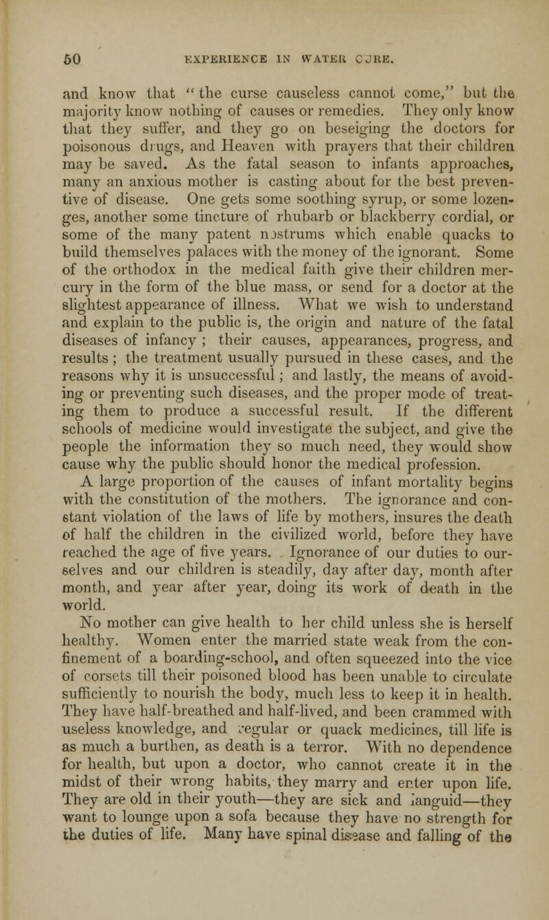and know that  the curse causeless cannot come, but the majority know nothing of causes or remedies. They only know that they suffer, and they go on beseiging the doctors for poisonous di ugs, and Heaven with prayers that their children may be saved. As the fatal season to infants approaches, many an anxious mother is casting about for the best preven- tive of disease. One gets some soothing syrup, or some lozen- ges, another some tincture of rhubarb or blackberry cordial, or some of the many patent nostrums which enable quacks to build themselves palaces with the money of the ignorant. Some of the orthodox in the medical faith give their children mer- cury in the form of the blue mass, or send for a doctor at the slightest appearance of illness. What we wish to understand and explain to the public is, the origin and nature of the fatal diseases of infancy ; their causes, appearances, progress, and results; the treatment usually pursued in these cases, and the reasons why it is unsuccessful; and lastly, the means of avoid- ing or preventing such diseases, and the proper mode of treat- ing them to produce a successful result. If the different schools of medicine would investigate the subject, and give the people the information they so much need, they would show cause why the public should honor the medical profession. A large proportion of the causes of infant mortality begins with the constitution of the mothers. The ignorance and con- stant violation of the laws of life by mothers, insures the death of half the children in the civilized world, before they have reached the age of five years. Ignorance of our duties to our- selves and our children is steadily, day after day, month after month, and year after year, doing its work of death in the world. No mother can give health to her child unless she is herself healthy. Women enter the married state weak from the con- finement of a boarding-school, and often squeezed into the vice of corsets till their poisoned blood has been unable to circulate sufficiently to nourish the body, much less to keep it in health. They have half-breathed and half-lived, and been crammed with useless knowledge, and .-egular or quack medicines, till life is as much a burthen, as death is a terror. With no dependence for health, but upon a doctor, who cannot create it in the midst of their wrong habits, they marry and enter upon life. They are old in their youth—they are sick and ianguid—they want to lounge upon a sofa because they have no strength for the duties of life. Many have spinal disease and falling of the