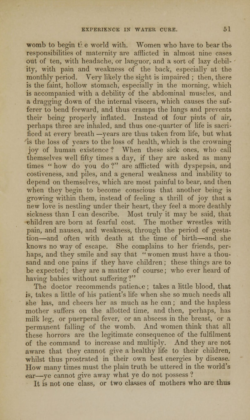 womb to begin t:.e world with. Women who have to bear tho responsibihties of maternity are afflicted in almost nine cases out of ten, with headache, or languor, and a sort of lazy debil- ity, with pain and weakness of the back, especially at the monthly period. Very likely the sight is impaired ; then, there is the faint, hollow stomach, especially in the morning, Avhich is accompanied with a debility of the abdominal muscles, and a dragging down of the internal viscera, which causes the suf- ferer to bend forward, and thus cramps the lungs and prevents their being properly inflated. Instead of four pints of air, pei'haps three are inhaled, and thus one-quarter of life is sacri- ficed at every bi'eath —years are thus taken from life, but what is the loss of years to the loss of health, which is the crowning joy of human existence ? When these sick ones, who call themselves well fifty times a day, if they are asked as many times  how do you do ? are afflicted with dyspepsia, and costiveness, and piles, and a general weakness and inability to depend on themselves, which are most painful to bear, and then when they begin to become conscious that another being is growing within them, instead of feeling a thrill of joy that a new love is nestling under their heart, they feel a more deathly sickness than I can describe. Most truly it may be said, that children are born at fearful cost. The mother wrestles with pain, and nausea, and weakness, through the period of gesta- tion—and often with death at the time of birth—and she knows no way of escape. She complains to her friends, pei'- haps, and they smile and say that  women must have a thou- sand and one pains if they have children; these things are to be expected; they are a matter of course; who ever heard of havinof babies without sufFerinof? The doctor recommends patien^.c; takes a little blood, that is, takes a little of his patient's life when she so much needs all she has, and cheers her as much as he can; and the hapless mother suffers on the allotted time, and then, perhaps, has milk leg, or puerperal fever, or an abscess in the breast, or a permanent falling of the womb. And women think that all these horrors are the legitimate consequence of the fulfilment of the command to increase and mu.ltiply. And they are not aware that they cannot give a healthy life to their children, whilst thus prostrated in their own best energies by disease. How many times must the plain truth be uttered in the world's ear—ye cannot give away what ye do not possess ? It is not one class, or two cla-sses of mothers who are thus