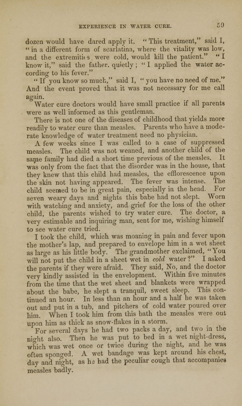 dozen would have dared apply it. This treatment, said I, in a different form of scarlatina, where the vitality was low, and the extremiti* s . were cold, would kill the patient. I know it, said the father, quietly ; I applied the water ac- cording to his fever. If you know so much, said I, you have no need of me. And the event proved that it was not necessary for me call again. Water cure doctors would have small practice if all parents were as well informed as this gentleman. There is not one of the diseases of childhood that yields more readily to Avater cure than measles. Parents who have a mode- rate knowledge of water treatment need no physician. A few weeks since I was called to a case of suppressed measles. The child was not weaned, and another child of the same family had died a short time previous of the measles. It was only from the fact that the disorder was in the house, that they knew that this child had measles, the efflorescence upon the skin not having appeared. The fever was intense. The child seemed to be in great pain, especially in the head. For seven weary days and nights this babe had not slept. Worn with watching and anxiety, and grief for the loss of the other child, the parents wished to try water cure. The doctor, a very estimable and inquiring man, sent for me, wishing himself to see water cure tried. I took the child, which was moaning in pain and fever upon the mother's lap, and prepared to envelope him in a wet sheet as large as his httle body. The grandmother exclaimed, You will not put the child in a sheet wet in cold water ? I asked the parents if they were afraid. They said, No, and the doctor very kindly assisted in the envelopment. Within five minutes from the time that the wet sheet and blankets were wrapped about the babe, he slept a tranquil, sweet sleep. This con- tinued an hour. In less than an hour and a half he was taken out and put in a tub, and pitchers of cold water poured over him. When I took him from this bath the measles were out upon him as thick as snow-flakes in a storm. For several days he had two packs a day, and two in the nio-ht also. Then he was put to bed in a wet night-dress, which was wet once or twice during the night, and _ he was often sponged. A wet bandage was kept around his chest, day and night, as he bad the peculiar cough that accompanies measles badly.