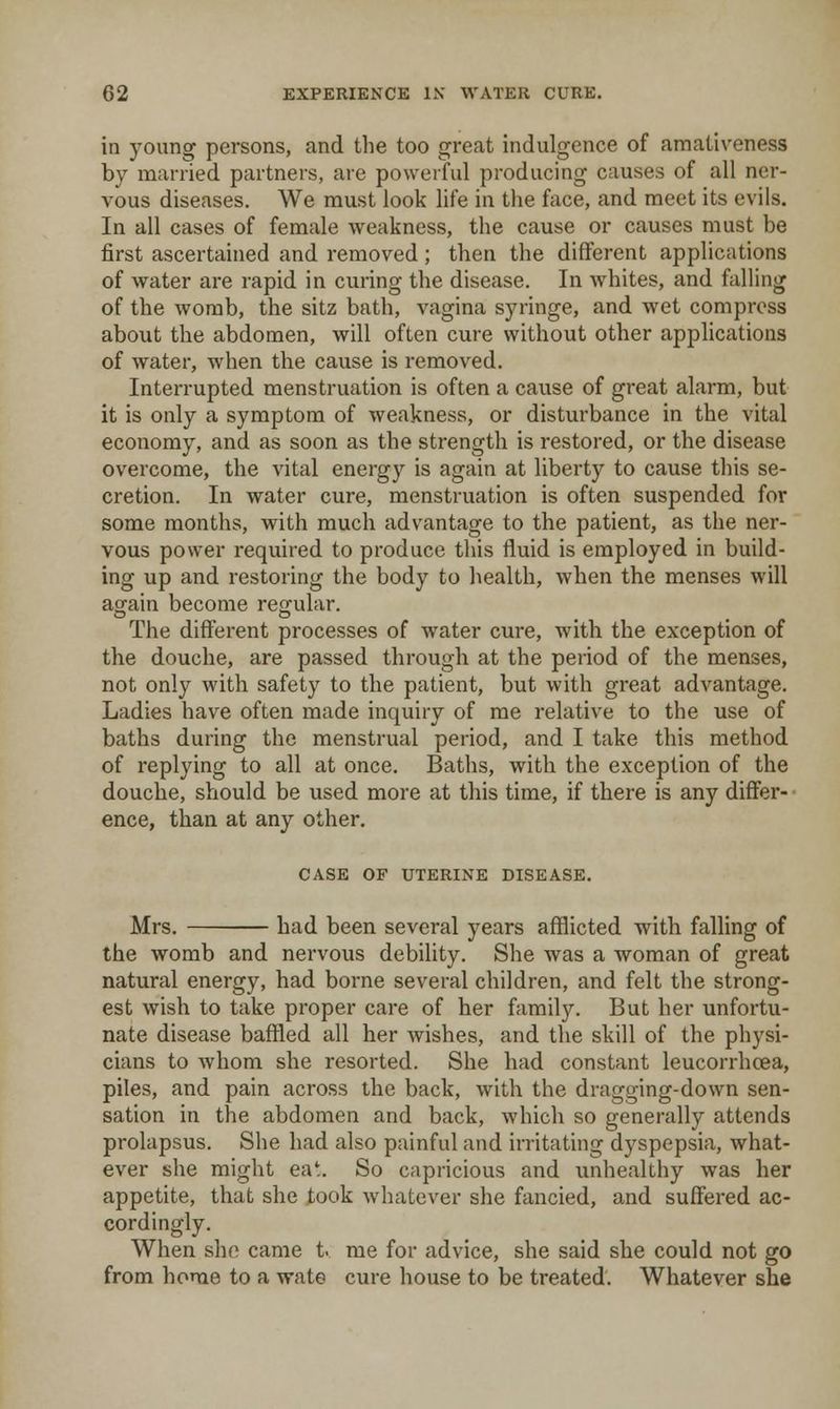 in young persons, and the too great indulgence of amativeness by married partners, are powerful producing causes of all ner- vous diseases. We must look life in the face, and meet its evils. In all cases of female weakness, the cause or causes must be first ascertained and removed; then the different applications of water are rapid in curing the disease. In whites, and falling of the womb, the sitz bath, vagina syringe, and wet compress about the abdomen, will often cure without other applications of water, when the cause is removed. Interrupted menstruation is often a cause of great alarm, but it is only a symptom of weakness, or disturbance in the vital economy, and as soon as the strength is restored, or the disease overcome, the vital energy is again at liberty to cause this se- cretion. In water cure, menstruation is often suspended for some months, with much advantage to the patient, as the ner- vous power required to produce this fluid is employed in build- ing up and restoring the body to health, when the menses will aofain become reo-ular. The different processes of water cure, with the exception of the douche, are passed through at the period of the menses, not only with safety to the patient, but with great advantage. Ladies have often made inquiry of me relative to the use of baths during the menstrual period, and I take this method of replying to all at once. Baths, with the exception of the douche, should be used more at this time, if there is any differ- ■ ence, than at any other. CASE OF UTERINE DISEASE. Mrs. had been several years afflicted with falling of the womb and nervous debility. She was a woman of great natural energy, had borne several children, and felt the strong- est wish to take proper care of her famfly. But her unfortu- nate disease baffled all her wishes, and the skill of the physi- cians to whom she resorted. She had constant leucorrhcea, piles, and pain across the back, with the dragging-down sen- sation in the abdomen and back, which so generally attends prolapsus. She had also painful and irritating dyspepsia, what- ever she might eat. So capricious and unhealthy was her appetite, that she took whatever she fancied, and suffered ac- cordingly. When she came t. me for advice, she said she could not go from home to a wate cure house to be treated. Whatever she