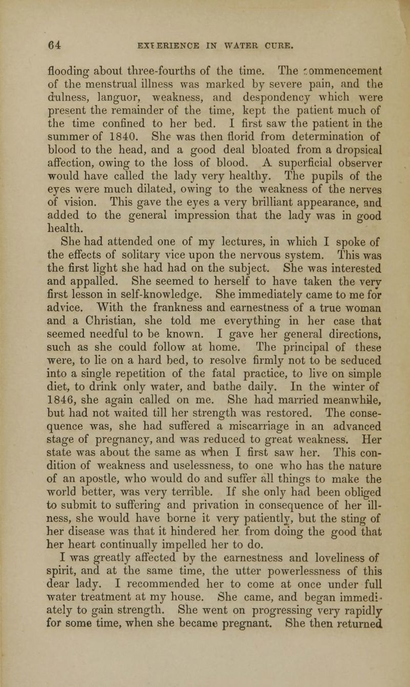 flooding about three-fourths of the time. The '. ommenceraent of the menstrual illness was marked by sevei'e pain, and the dulness, languor, weakness, and despondency whicli were present the remainder of the time, kept the patient much of the time confined to her bed. I first saw tlie patient in the summer of 1840. She was then florid from determination of blood to the head, and a good deal bloated from a dropsical aff'ection, owing to the loss of blood. A superficial observer would have called the lady very healthy. The pupils of the eyes were much dilated, owing to the weakness of the nerves of vision. This gave the eyes a very brilliant appearance, and added to the general impression that the lady was in good health. She had attended one of my lectures, in which I spoke of the effiects of solitary vice upon the nervous system. This was the first light she had had on the subject. She was interested and appalled. She seemed to herself to have taken the very first lesson in self-knowledge. She immediately came to me for advice. With the frankness and earnestness of a true woman and a Christian, she told me eveiything in her case that seemed needful to be known. I gave her general directions, such as she could follow at home. The principal of these were, to lie on a hard bed, to resolve firmly not to be seduced into a single repetition of the fatal practice, to live on simple diet, to drink only water, and bathe daily. In the winter of 1846, she again called on me. She had married meanwhUe, but had not waited till her strength was restored. The conse- quence was, she had suffered a miscarriage in an advanced stage of pregnancy, and was reduced to great weakness. Her state was about the same as wiien I first saw her. This con- dition of weakness and uselessness, to one who has the nature of an apostle, who would do and suffer all things to make the world better, was very terrible. If she onlj^^ had been obliged to submit to suffering and privation in consequence of her ill- ness, she would have borne it very patiently, but the sting of her disease was that it hindered her from doing the good that her heart continually impelled her to do. I was greatly aff'ected by the earnestness and loveliness of spirit, and at the same time, the utter powerlessness of this dear lady. I recommended her to come at once under full water treatment at my house. She came, and began immedi- ately to gain strength. She went on progressing very rapidly for some time, when she became pregnant. She then returned