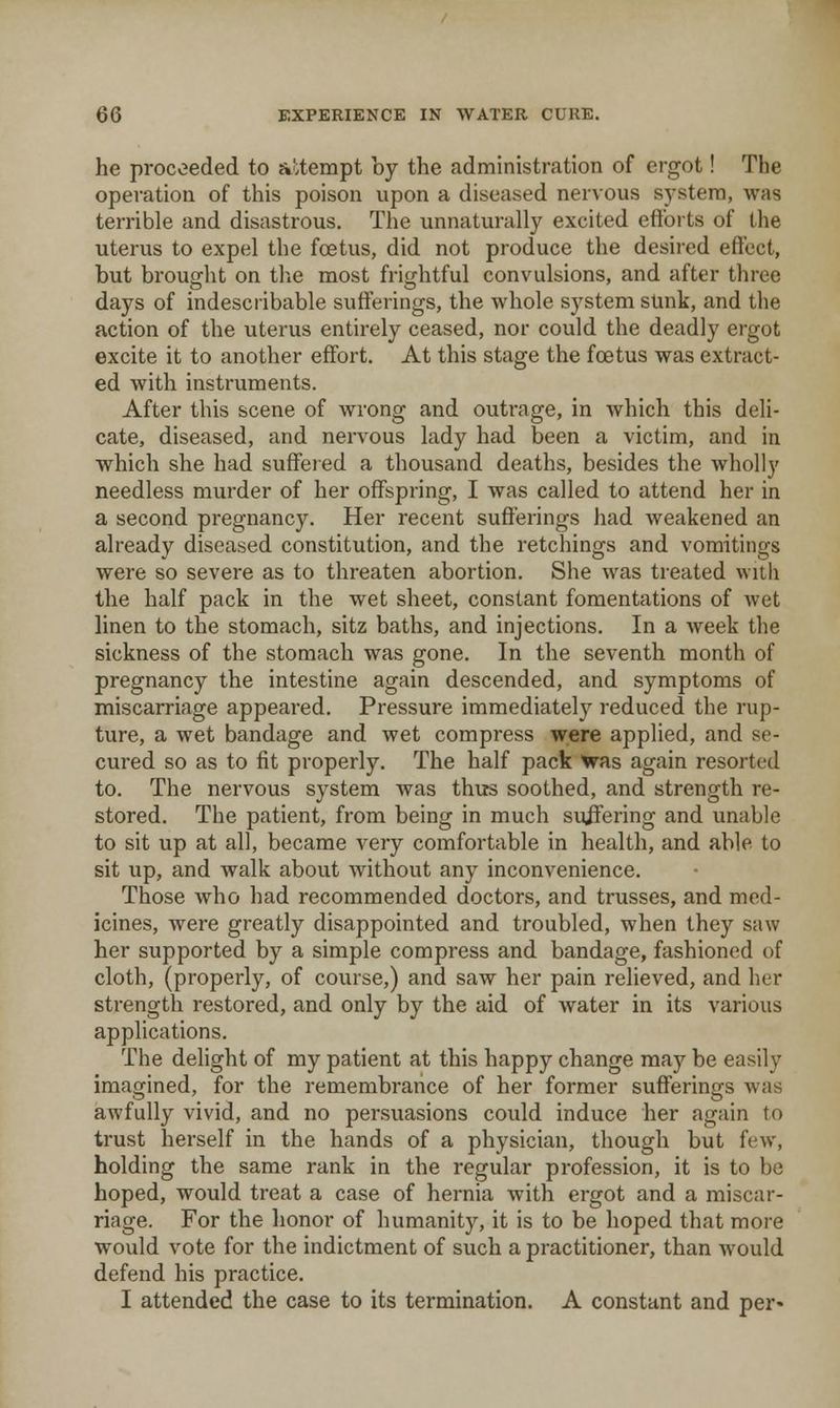he proceeded to a!;tempt by the administration of ergot! The operation of this poison upon a diseased nervous system, was terrible and disastrous. The unnaturally excited eftbrts of the uterus to expel the fcetus, did not produce the desired effect, but brought on tl.e most frif^htful convulsions, and after three days of indescribable sufferings, the whole system sunk, and the action of the uterus entirely ceased, nor could the deadly ergot excite it to another effort. At this stage the fcetus was extract- ed with instruments. After this scene of wrong and outrage, in which this deli- cate, diseased, and nervous lady had been a victim, and in which she had suffered a thousand deaths, besides the wholly needless murder of her offspring, I was called to attend her in a second pregnancy. Her recent sufferings had weakened an already diseased constitution, and the retchings and vomitings were so severe as to threaten abortion. She was treated with the half pack in the wet sheet, constant fomentations of wet linen to the stomach, sitz baths, and injections. In a week the sickness of the stomach was gone. In the seventh month of pregnancy the intestine again descended, and symptoms of miscarriage appeared. Pressure immediately reduced the rup- ture, a wet bandage and wet compress were applied, and se- cured so as to fit properly. The half pack Was again resorted to. The nervous system was thus soothed, and strength re- stored. The patient, from being in much suifering and unable to sit up at all, became very comfortable in health, and able to sit up, and walk about without any inconvenience. Those who had recommended doctors, and trusses, and med- icines, Avere greatly disappointed and troubled, when they saw her supported by a simple compress and bandage, fashioned of cloth, (properly, of course,) and saw her pain relieved, and her strength restored, and only by the aid of water in its various appUcations. The delight of my patient at this happy change may be easily imagined, for the remembrance of her former sufferings was awfully vivid, and no persuasions could induce her again to trust herself in the hands of a physician, though but few, holding the same rank in the regular pi'ofession, it is to be hoped, would treat a case of hernia Avith ergot and a miscar- riage. For the honor of humanity, it is to be hoped that more would vote for the indictment of such a practitioner, than would defend his practice. I attended the case to its termination. A constant and per-