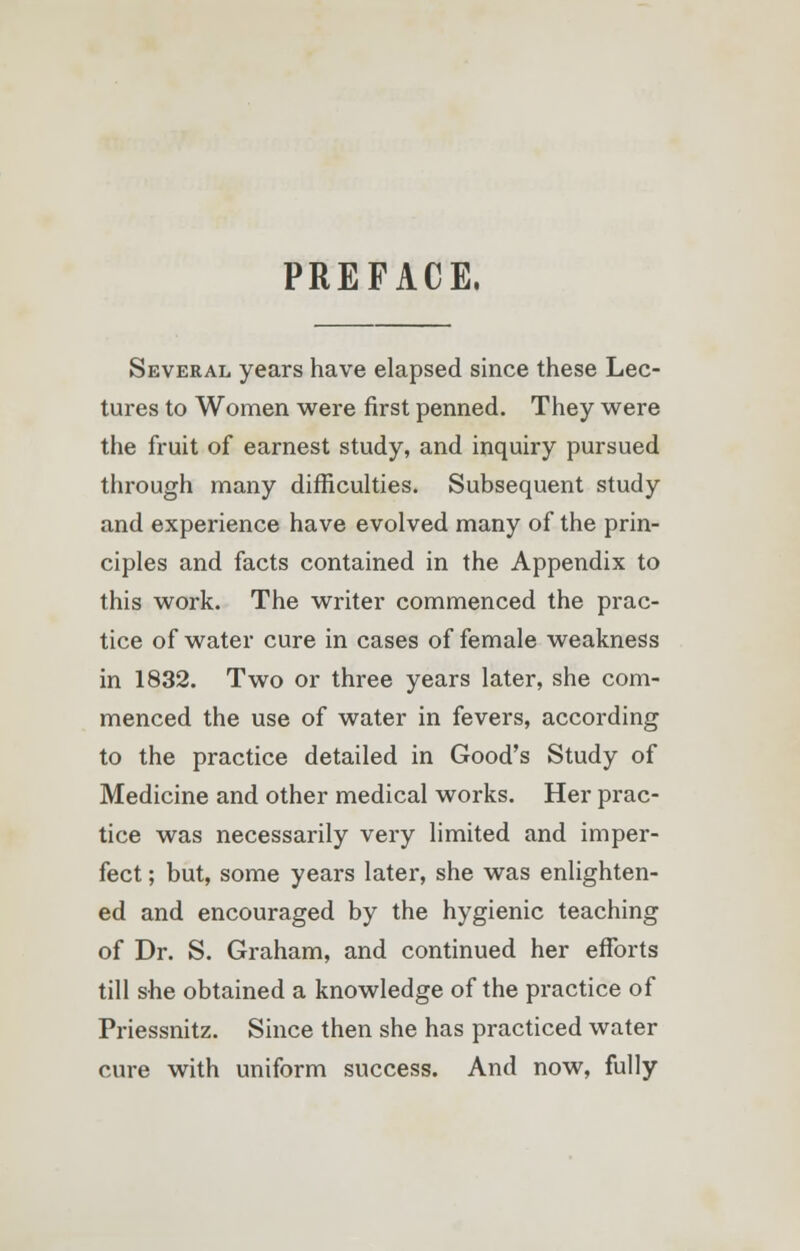 PREFACE. Several years have elapsed since these Lec- tures to Women were first penned. They were the fruit of earnest study, and inquiry pursued through many difficulties. Subsequent study and experience have evolved many of the prin- ciples and facts contained in the Appendix to this work. The writer commenced the prac- tice of water cure in cases of female weakness in 1832. Two or three years later, she com- menced the use of water in fevers, according to the practice detailed in Good's Study of Medicine and other medical works. Her prac- tice was necessarily very limited and imper- fect ; but, some years later, she was enlighten- ed and encouraged by the hygienic teaching of Dr. S. Graham, and continued her efforts till she obtained a knowledge of the practice of Priessnitz. Since then she has practiced water cure with uniform success. And now, fully