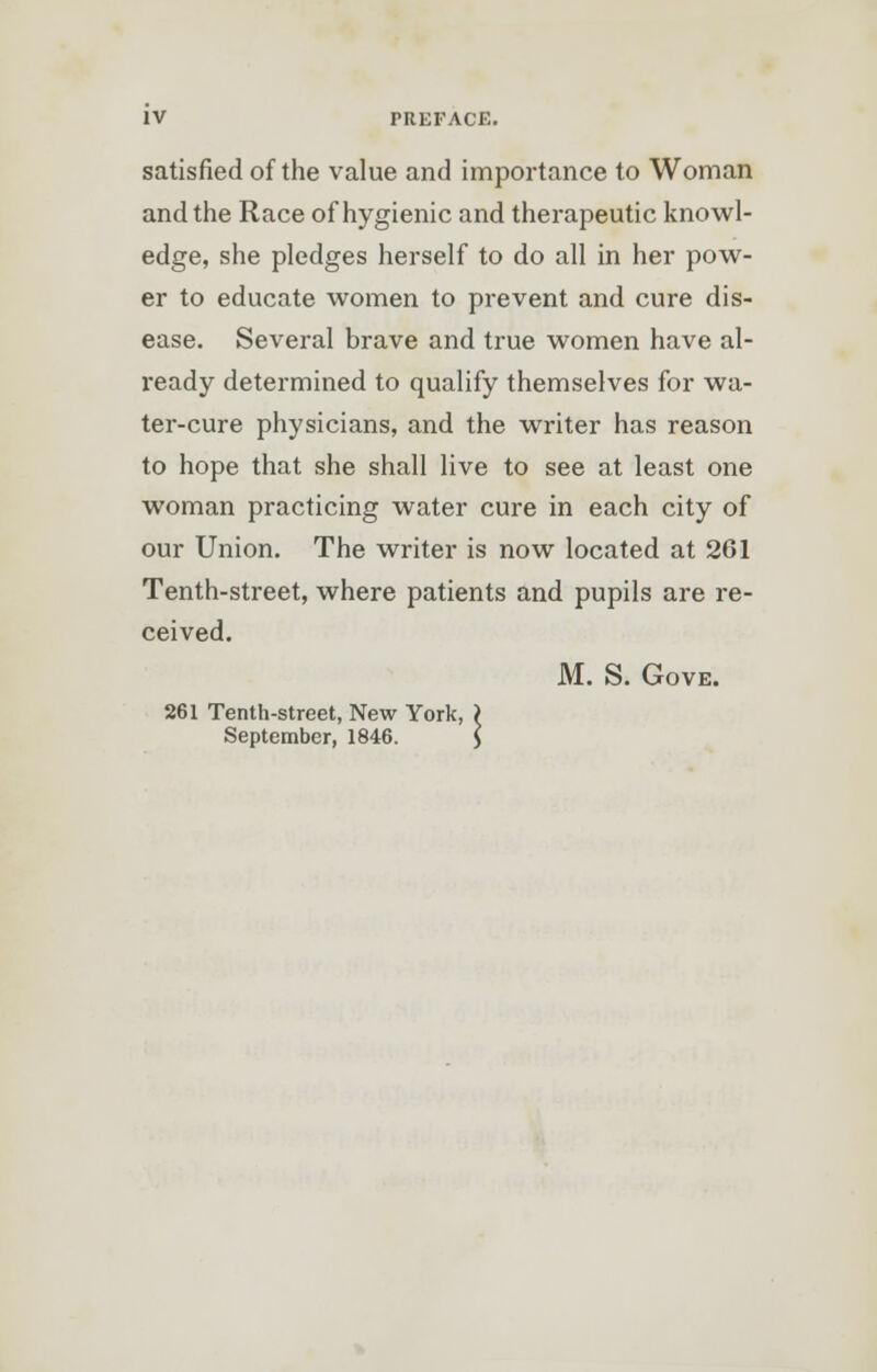 satisfied of the value and importance to Woman and the Race of hygienic and therapeutic knowl- edge, she pledges herself to do all in her pow- er to educate women to prevent and cure dis- ease. Several brave and true women have al- ready determined to qualify themselves for wa- ter-cure physicians, and the writer has reason to hope that she shall live to see at least one woman practicing water cure in each city of our Union. The writer is now located at 261 Tenth-street, where patients and pupils are re- ceived. M. S. Gove. 261 Tenth-street, New York, ) September, 1846. J