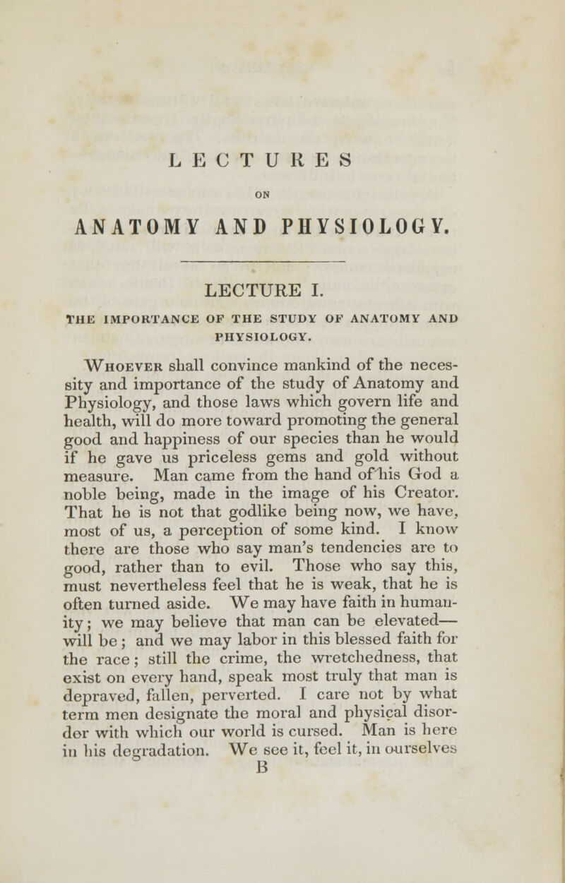 LECTURES ON ANATOMY AND PHYSIOLOGY. LECTURE I. THE IMPORTANCE OF THE STUDY OE ANATOMY AND PHYSIOLOGY. Whoever shall convince mankind of the neces- sity and importance of the study of Anatomy and Physiology, and those laws which govern life and health, will do more toward promoting the general good and happiness of our species than he would if he gave us priceless gems and gold without measure. Man came from the hand ofliis God a noble being, made in the image of his Creator. That he is not that godlike being now, we have, most of us, a perception of some kind. I know there are those who say man's tendencies are to good, rather than to evil. Those who say this, must nevertheless feel that he is weak, that he is often turned aside. We may have faith in human- ity ; we may believe that man can be elevated— will be ; and we may labor in this blessed faith for the race; still the crime, the wretchedness, that exist on every hand, speak most truly that man is depraved, fallen, perverted. I care not by what term men designate the moral and physical disor- der with which our world is cursed. Man is here in his degradation. We see it, feel it, in ourselves B