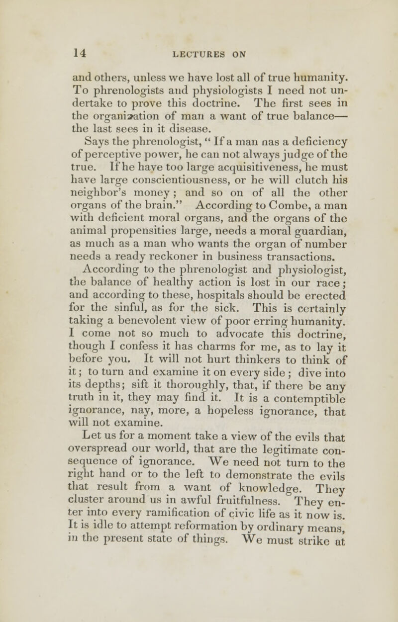 and others, unless we have lost all of true humanity. To phrenologists and physiologists I need not un- dertake to prove this doctrine. The first sees in the organisation of man a want of true balance— the last sees in it disease. Says the phrenologist,  If a man nas a deficiency of perceptive power, he can not always judge of the true. If he have too large acquisitiveness, he must have large conscientiousness, or he will clutch his neighbor's money; and so on of all the other organs of the brain. According to Combe, a man with deficient moral organs, and the organs of the animal propensities large, needs a moral guardian, as much as a man who wants the organ of number needs a ready r-eckoner in business transactions. According to the phrenologist and physiologist, the balance of healthy action is lost in our race; and according to these, hospitals should be erected for the sinful, as for the sick. This is certainly taking a benevolent view of poor erring humanity. I come not so much to advocate this doctrine, though I confess it has charms for me, as to lay it before you. It will not hurt thinkers to think of it; to turn and examine it on every side ; dive into its depths; sift it thoroughly, that, if there be any truth in it, they may find it. It is a contemptible ignorance, nay, more, a hopeless ignorance, that will not examine. Let us for a moment take a view of the evils that overspread our world, that are the legitimate con- sequence of ignorance. We need not turn to the right hand or to the left to demonstrate the evils that result from a want of knowledge. They cluster around us in awful fruitfulness. They en- ter into every ramification of civic life as it now is. It is idle to attempt reformation by ordinary means, in the present state of things. We must strike at