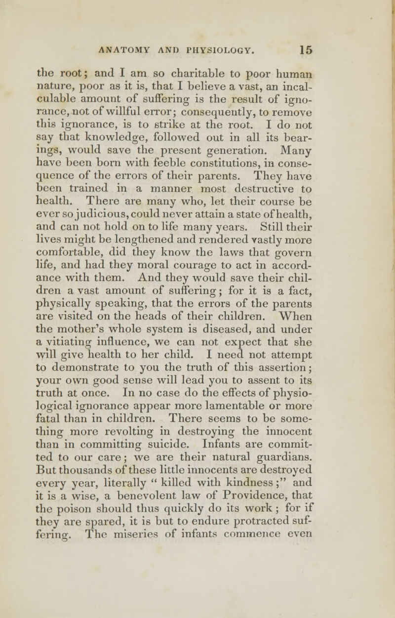 the root; and I am so charitable to poor human nature, poor as it is, that I believe a vast, an incal- culable amount of suffering is the result of igno- rance, not of willful error; consequently, to remove this ignorance, is to strike at the root. I do not say that knowledge, followed out in all its bear- ings, would save the present generation. Many have been born with feeble constitutions, in conse- quence of the errors of their parents. They have been trained in a manner most destructive to health. There are many who, let their course be ever so judicious, could never attain a state of health, and can not hold on to life many years. Still their lives might be lengthened and rendered vastly more comfortable, did they know the laws that govern life, and had they moral courage to act in accord- ance with them. And they would save their chil- dren a vast amount of suffering; for it is a fact, physically speaking, that the errors of the parents are visited on the heads of their children. When the mother's whole system is diseased, and under a vitiating influence, we can not expect that she wdl give health to her child. I need not attempt to demonstrate to you the truth of this assertion; your own good sense will lead you to assent to its truth at once. In no case do the effects of physio- logical ignorance appear more lamentable or more fatal than in children. There seems to be some- thing more revolting in destroying the innocent than in committing suicide. Infants are commit- ted to our care; we are their natural guardians. But thousands of these little innocents are destroyed every year, literally  killed with kindness ; and it is a wise, a benevolent law of Providence, that the poison should thus quickly do its work ; for if they are spared, it is but to endure protracted suf- fering. The miseries of infants commence even