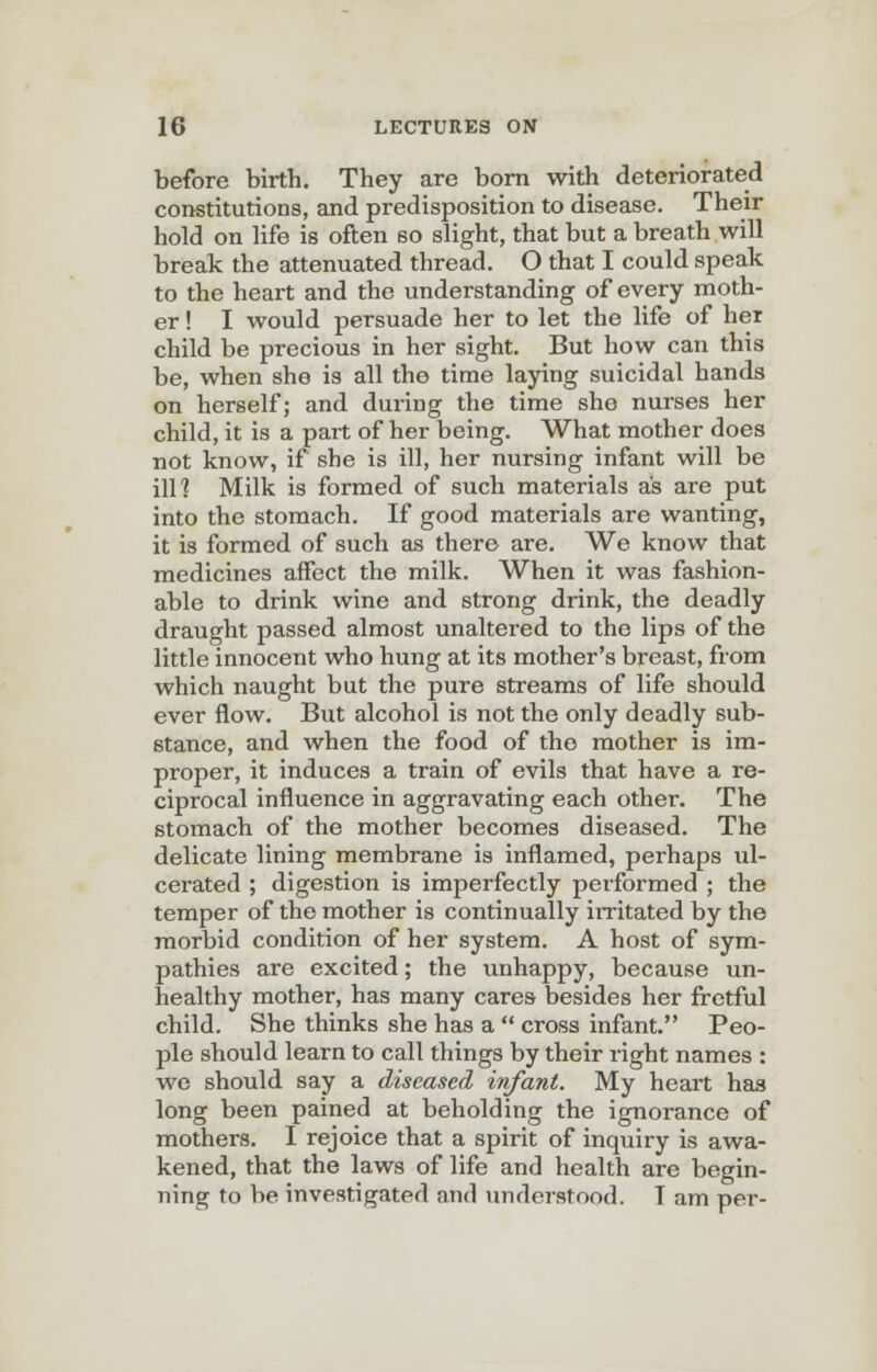 before birth. They are born with deteriorated constitutions, and predisposition to disease. Their hold on life is often 60 slight, that but a breath will break the attenuated thread. O that I could speak to the heart and the understanding of every moth- er ! I would persuade her to let the life of her child be precious in her sight. But how can this be, when she is all the time laying suicidal hands on herself; and during the time she nurses her child, it is a part of her being. What mother does not know, if she is ill, her nursing infant will be ill? Milk is formed of such materials as are put into the stomach. If good materials are wanting, it is formed of such as there are. We know that medicines affect the milk. When it was fashion- able to drink wine and strong drink, the deadly draught passed almost unaltered to the lips of the little innocent who hung at its mother's breast, from which naught but the pure streams of life should ever flow. But alcohol is not the only deadly sub- stance, and when the food of the mother is im- proper, it induces a train of evils that have a re- ciprocal influence in aggravating each other. The stomach of the mother becomes diseased. The delicate lining membrane is inflamed, perhaps ul- cerated ; digestion is imperfectly performed ; the temper of the mother is continually irritated by the morbid condition of her system. A host of sym- pathies are excited; the unhappy, because un- healthy mother, has many cares besides her fretful child. She thinks she has a  cross infant. Peo- ple should learn to call things by their right names : we should say a diseased infant. My heart has long been pained at beholding the ignorance of mothers. I rejoice that a spirit of inquiry is awa- kened, that the laws of life and health are begin- ning to be investigated and understood. T am per-
