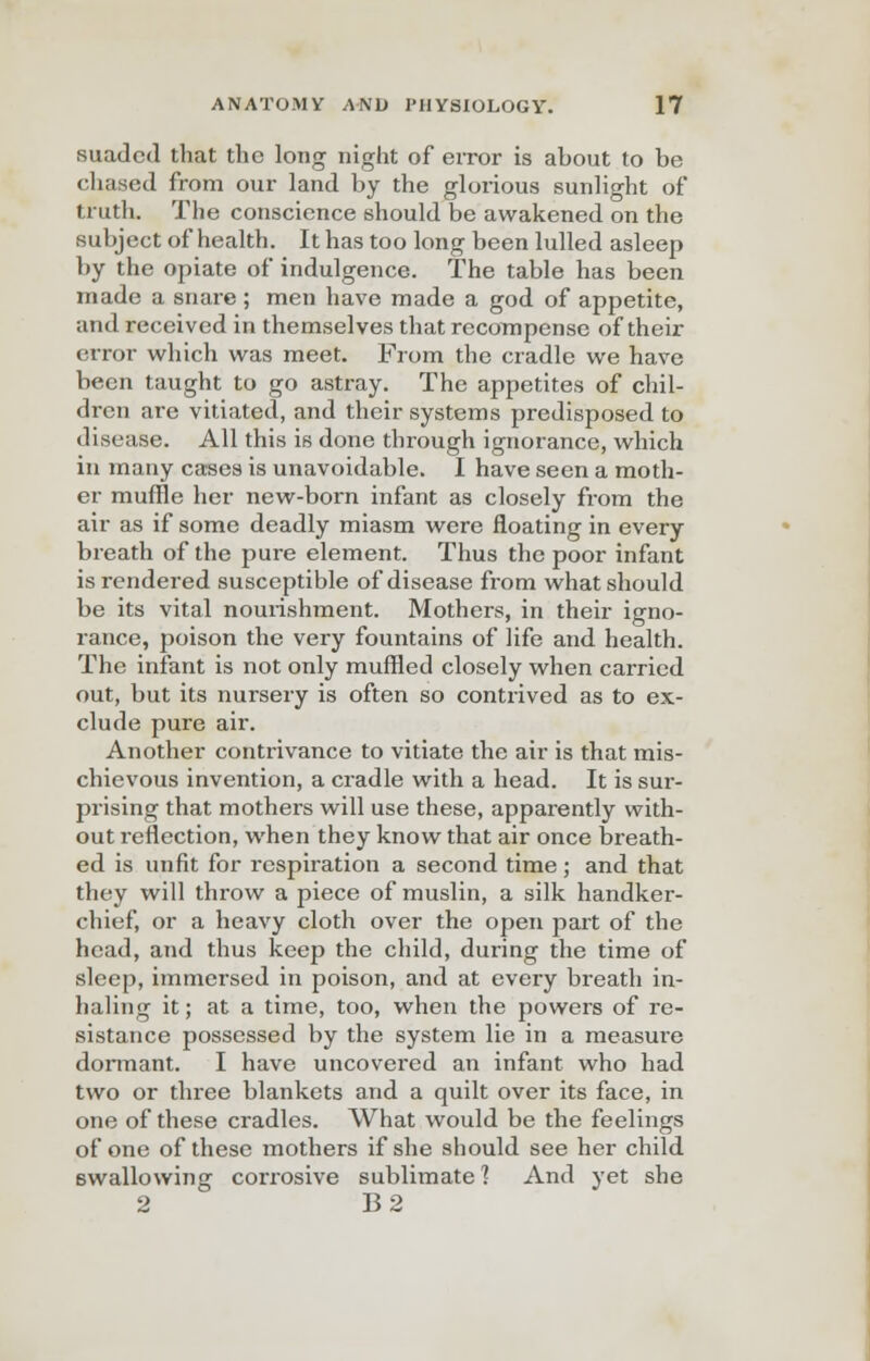 suaded that the long night of error is about to be chased from our land by the glorious sunlight of truth. The conscience should be awakened on the subject of health. It has too long been lulled asleep by the opiate of indulgence. The table has been made a snare ; men have made a god of appetite, and received in themselves that recompense of their error which was meet. From the cradle we have been taught to go astray. The appetites of chil- dren are vitiated, and their systems predisposed to disease. All this is done through ignorance, which in many cases is unavoidable. I have seen a moth- er muffle her new-born infant as closely from the air as if some deadly miasm were floating in every breath of the pure element. Thus the poor infant is rendered susceptible of disease from what should be its vital nourishment. Mothers, in their igno- rance, poison the very fountains of life and health. The infant is not only muffled closely when carried out, but its nursery is often so contrived as to ex- clude pure air. Another contrivance to vitiate the air is that mis- chievous invention, a cradle with a head. It is sur- prising that mothers will use these, apparently with- out reflection, when they know that air once breath- ed is unfit for respiration a second time; and that they will throw a piece of muslin, a silk handker- chief, or a heavy cloth over the open part of the head, and thus keep the child, during the time of sleep, immersed in poison, and at every breath in- haling it; at a time, too, when the powers of re- sistance possessed by the system lie in a measure dormant. I have uncovered an infant who had two or three blankets and a quilt over its face, in one of these cradles. What would be the feelings of one of these mothers if she should see her child swallowing corrosive sublimate 1 And yet she 2 B2