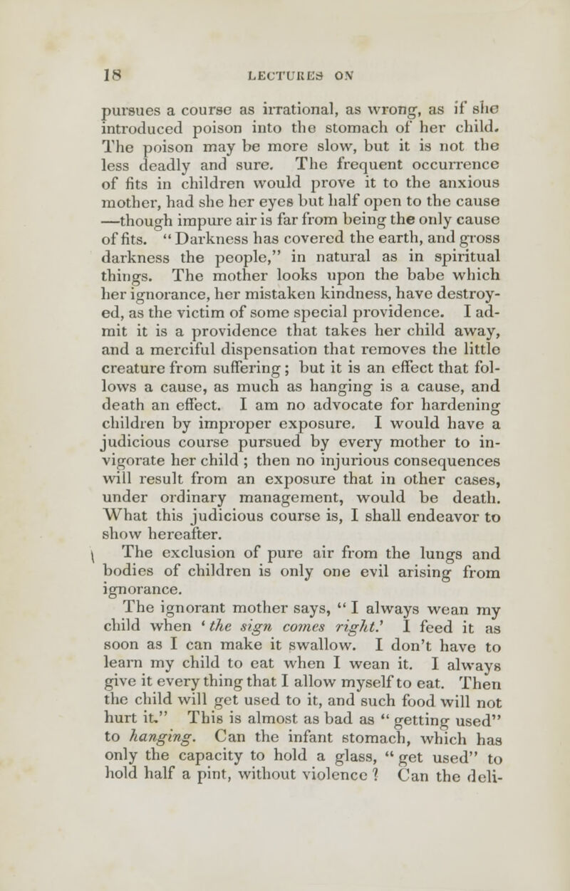 pursues a course as irrational, as wrong, as if she introduced poison into the stomach of her child. The poison may be more slow, but it is not the less deadly and sure. The frequent occurrence of fits in children would prove it to the anxious mother, had she her eyes but half open to the cause —though impure air is far from being the only cause of fits.  Darkness has covered the earth, and gross darkness the people, in natural as in spiritual things. The mother looks upon the babe which her ignorance, her mistaken kindness, have destroy- ed, as the victim of some special providence. I ad- mit it is a providence that takes her child away, and a merciful dispensation that removes the little creature from suffering; but it is an effect that fol- lows a cause, as much as hanging is a cause, and death an effect. I am no advocate for hardening children by improper exposure. I would have a judicious course pursued by every mother to in- vigorate her child ; then no injurious consequences will result from an exposure that in other cases, under ordinary management, would be death. What this judicious course is, I shall endeavor to show hereafter. The exclusion of pure air from the lungs and bodies of children is only one evil arising from ignorance. The ignorant mother says,  I always wean my child when * the sign comes right.' I feed it as soon as I can make it swallow. I don't have to learn my child to eat when I wean it. I always give it every thing that I allow myself to eat. Then the child will get used to it, and such food will not hurt it, This is almost as bad as  getting used to hanging. Can the infant stomach, which has only the capacity to hold a glass,  get used to hold half a pint, without violence 1 Can the deli-