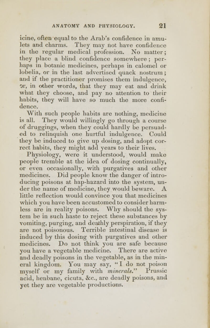 icine, often equal to the Arab's confidence in amu- lets and charms. They may not have confidence in the regular medical profession. No matter; they place a blind confidence somewhere ; per- haps in botanic medicines, perhaps in calomel or lobelia, or in the last advertised quack nostrum; and if the practitioner promises them indulgence, or, in other words, that they may eat and drink what they choose, and pay no attention to their habits, they will have so much the more confi- dence. With such people habits are nothing, medicine is all. They would willingly go through a course of druggings, when they could hardly be persuad- ed to relinquish one hurtful indulgence. Could they be induced to give up dosing, and adopt cor- rect habits, they might add years to their lives. Physiology, were it understood, would make people tremble at the idea of dosing continually, or even occasionally, with purgatives and other medicines. Did people know the danger of intro- ducing poisons at hap-hazard into the system, un- der the name of medicine, they would beware. A little reflection would convince you that medicines which you have been accustomed to consider harm- less are in reality poisons. Why should the sys- tem be in such haste to reject these substances by vomiting, purging, and deathly perspiration, if they are not poisonous. Terrible intestinal disease is induced by this dosing with purgatives and other medicines. Do not think you are safe because you have a vegetable medicine. There are active and deadly poisons in the vegetable, as in the min- eral kingdom. You may say, I do not poison myself or my family with minc?-als. Prussic acid, henbane, cicuta, &c, are deadly poisons, and yet they are vegetable productions.