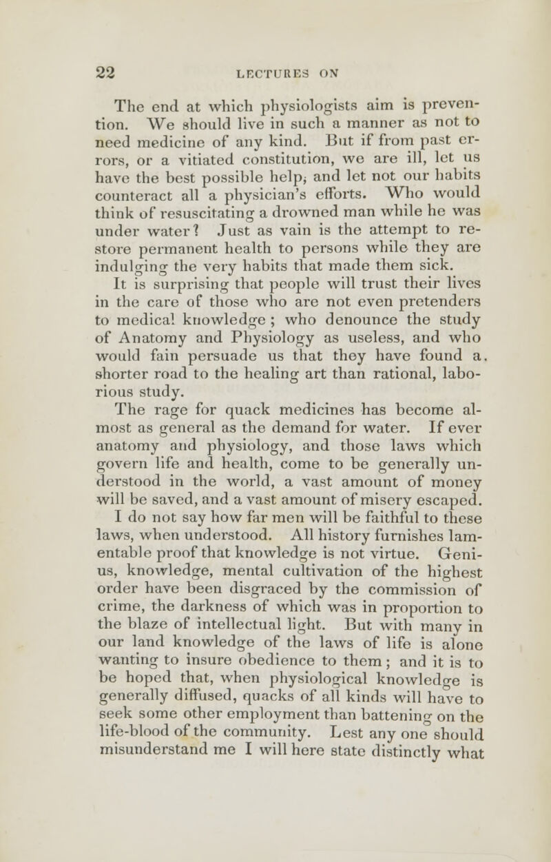 The end at which physiologists aim is preven- tion. We should live in such a manner as not to need medicine of any kind. But if from past er- rors, or a vitiated constitution, we are ill, let us have the best possible help; and let not our habits counteract all a physician's efforts. Who would think of resuscitating a drowned man while he was under water 1 Just as vain is the attempt to re- store permanent health to persons while they are indulging the very habits that made them sick. It is surpi-ising that people will trust their lives in the care of those who are not even pretenders to medical knowledge ; who denounce the study of Anatomy and Physiology as useless, and who would fain persuade us that they have found a. shorter road to the healing art than rational, labo- rious study. The rage for quack medicines has become al- most as general as the demand for water. If ever anatomy and physiology, and those laws which govern life and health, come to be generally un- derstood in the world, a vast amount of money will be saved, and a vast amount of misery escaped. I do not say how far men will be faithful to these laws, when understood. All history furnishes lam- entable proof that knowledge is not virtue. Geni- us, knowledge, mental cultivation of the highest order have been disgraced by the commission of crime, the darkness of which was in proportion to the blaze of intellectual light. But with manv in our land knowledge of the laws of life is alone wanting to insure obedience to them; and it is to be hoped that, when physiological knowledge is generally diffused, quacks of all kinds will have to seek some other employment than battenino- on the life-blood of the community. Lest any one should misunderstand me I will here state distinctly what