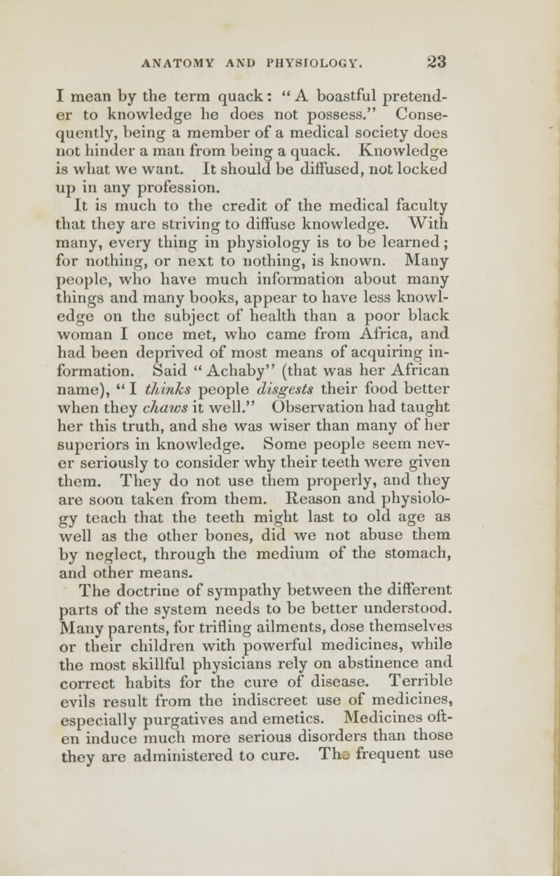 I mean by the term quack:  A boastful pretend- er to knowledge he does not possess. Conse- quently, being a member of a medical society does not hinder a man from being a quack. Knowledge is what we want. It should be diffused, not locked up in any profession. It is much to the credit of the medical faculty that they are striving to diffuse knowledge. With many, every thing in physiology is to be learned; for nothing, or next to nothing, is known. Many people, who have much information about many things and many books, appear to have less knowl- edge on the subject of health than a poor black woman I once met, who came from Africa, and had been deprived of most means of acquiring in- formation. Said  Achaby (that was her African name),  I thinks people disgests their food better when they chaws it well. Observation had taught her this truth, and she was wiser than many of her superiors in knowledge. Some people seem nev- er seriously to consider why their teeth were given them. They do not use them properly, and they are soon taken from them. Reason and physiolo- gy teach that the teeth might last to old age as well as the other bones, did we not abuse them by neglect, through the medium of the stomach, and other means. The doctrine of sympathy between the different parts of the system needs to be better understood. Many parents, for trifling ailments, dose themselves or their children with powerful medicines, while the most skillful physicians rely on abstinence and correct habits for the cure of disease. Terrible evils result from the indiscreet use of medicines, especially purgatives and emetics. Medicines oft- en induce much more serious disorders than those they are administered to cure. Tho frequent use