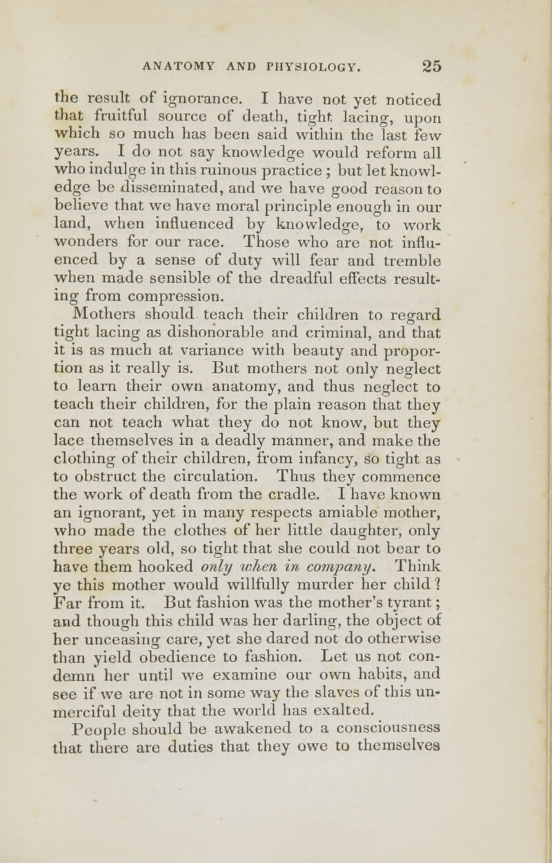 the result of ignorance. I have not yet noticed that fruitful source of death, tight lacing, upon which so much has been said within the last few years. I do not say knowledge would reform all who indulge in this ruinous practice ; but let knowl- edge be disseminated, and we have good reason to believe that we have moral principle enough in our land, when influenced by knowledge, to work wonders for our race. Those who are not influ- enced by a sense of duty will fear and tremble when made sensible of the dreadful effects result- ing from compression. Mothers should teach their children to regard tight lacing as dishonorable and criminal, and that it is as much at variance with beauty and propor- tion as it really is. But mothers not only neglect to learn their own anatomy, and thus neglect to teach their children, for the plain reason that they can not teach what they do not know, but they lace themselves in a deadly manner, and make the clothing of their children, from infancy, so tight as to obstruct the circulation. Thus they commence the work of death from the cradle. I have known an ignorant, yet in many respects amiable mother, who made the clothes of her little daughter, only three years old, so tight that she could not bear to have them hooked only when in company. Think ye this mother would willfully murder her child ] Far from it. But fashion was the mother's tyrant; and though this child was her darling, the object of her unceasing care, yet she dared not do otherwise than yield obedience to fashion. Let us not con- demn her until we examine our own habits, and see if we are not in some way the slaves of this un- merciful deity that the world has exalted. People should be awakened to a consciousness that there are duties that they owe to themselves