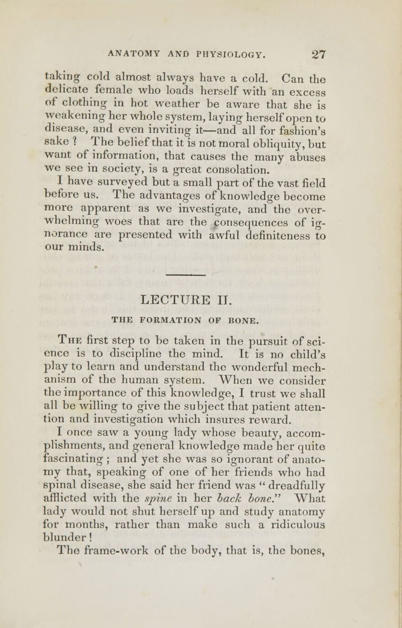 taking cold almost always have a cold. Can the delicate female who loads herself with an excess of clothing in hot weather be aware that she is weakening her whole system, laying herself open to disease, and even inviting it—and all for fashion's sake 1 The belief that it is not moral obliquity, but want of information, that causes the many abuses we see in society, is a great consolation. I have surveyed but a small part of the vast field before us. The advantages of knowledge become more apparent as we investigate, and the over- whelming woes that are the consequences of ig- norance are presented with awful definiteness to our minds. LECTURE IT. THE FORMATION OP BONE. The first step to be taken in the pursuit of sci- ence is to discipline the mind. It is no child's play to learn and understand the wonderful mech- anism of the human system. When we consider the importance of this knowledge, I trust we shall all be willing to give the subject that patient atten- tion and investigation which insures reward. I once saw a young lady whose beauty, accom- plishments, and general knowledge made her quite fascinating ; and yet she was so ignorant of anato- my that, speaking of one of her friends who had 6pinal disease, she said her friend was  dreadfully afflicted with the spine in her back bone. What lady would not shut herself up and study anatomy for months, rather than make such a ridiculous blunder ! The frame-work of the body, that is, the bones,