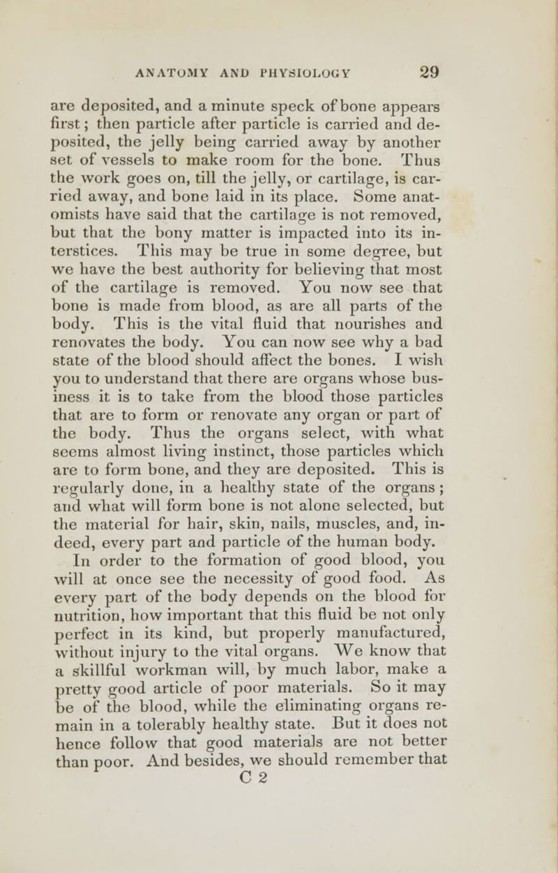 are deposited, and a minute speck of bone appears first; then particle after particle is carried and de- posited, the jelly being carried away by another set of vessels to make room for the bone. Thus the work goes on, till the jelly, or cartilage, is car- ried away, and bone laid in its place. Some anat- omists have said that the cartilage is not removed, but that the bony matter is impacted into its in- tei-stices. This may be true in some degree, but we have the best authority for believing that most of the cartilage is removed. You now see that bone is made from blood, as are all parts of the body. This is the vital fluid that nourishes and renovates the body. You can now see why a bad state of the blood should affect the bones. I wish you to understand that there are organs whose bus- iness it is to take from the blood those particles that are to form or renovate any organ or part of the body. Thus the organs select, with what seems almost living instinct, those particles which are to form bone, and they are deposited. This is regularly done, in a healthy state of the organs ; and what will form bone is not alone selected, but the material for hair, skin, nails, muscles, and, in- deed, every part and particle of the human body. In order to the formation of good blood, you will at once see the necessity of good food. As every part of the body depends on the blood for nutrition, how important that this fluid be not only perfect in its kind, but properly manufactured, without injury to the vital organs. We know that a skillful workman will, by much labor, make a pretty good article of poor materials. So it may be of the blood, while the eliminating organs re- main in a tolerably healthy state. But it does not hence follow that good materials are not better than poor. And besides, we should remember that C2