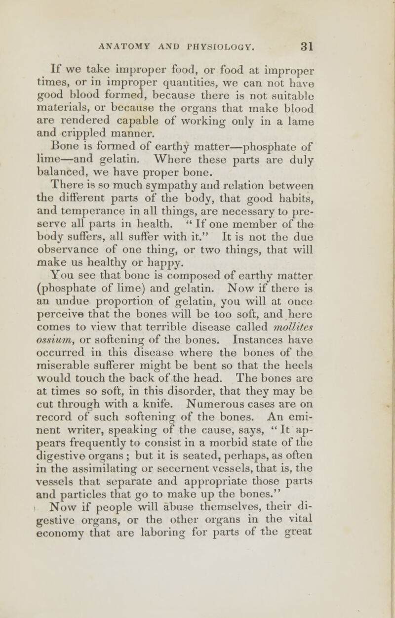 If we take improper food, or food at improper times, or in improper quantities, we can not have good blood formed, because there is not suitable materials, or because the organs that make blood are rendered capable of working only in a lame and crippled manner. Bone is formed of earthy matter—phosphate of lime—and gelatin. Where these parts are duly balanced, we have proper bone. There is so much sympathy and relation between the different parts of the body, that good habits, and temperance in all things, are necessary to pre- serve all parts in health.  If one member of the body suffers, all suffer with it. It is not the due observance of one thing, or two things, that will make us healthy or happy. You see that bone is composed of earthy matter (phosphate of lime) and gelatin. Now if there is an undue proportion of gelatin, you will at once perceive that the bones will be too soft, and here comes to view that terrible disease called mollitcs ossium, or softening of the bones. Instances have occurred in this disease where the bones of the miserable sufferer might be bent so that the heels would touch the back of the head. The bones are at times so soft, in this disorder, that they may be cut through with a knife. Numerous cases are on record of such softening of the bones. An emi- nent writer, speaking of the cause, says,  It ap- pears frequently to consist in a morbid state of the digestive organs ; but it is seated, perhaps, as often in the assimilating or secernent vessels, that is, the vessels that separate and appropriate those parts and particles that go to make up the bones. Now if people will abuse themselves, their di- gestive organs, or the other organs in the vital economy that are laboring for parts of the great