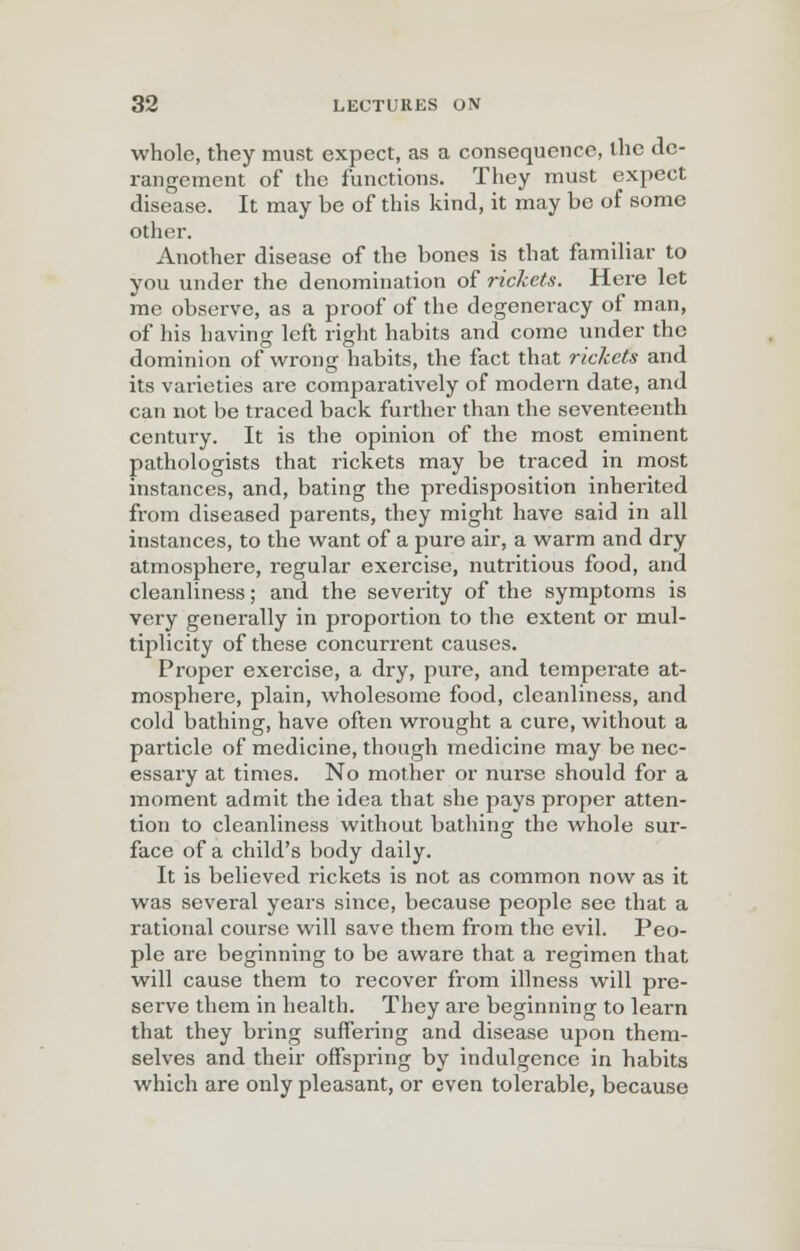 whole, they must expect, as a consequence, the de- rangement of the functions. They must expect disease. It may be of this kind, it may be of some other. Another disease of the bones is that familiar to you under the denomination of rickets. Here let me observe, as a proof of the degeneracy of man, of his having left right habits and come under the dominion of wrong habits, the fact that rickets and its varieties are comparatively of modern date, and can not be traced back further than the seventeenth century. It is the opinion of the most eminent pathologists that rickets may be traced in most instances, and, bating the predisposition inherited from diseased parents, they might have said in all instances, to the want of a pure air, a warm and dry atmosphere, regular exercise, nutritious food, and cleanliness; and the severity of the symptoms is very generally in proportion to the extent or mul- tiplicity of these concurrent causes. Proper exercise, a dry, pure, and temperate at- mosphere, plain, wholesome food, cleanliness, and cold bathing, have often wrought a cure, without a particle of medicine, though medicine may be nec- essary at times. No mother or nurse should for a moment admit the idea that she pays proper atten- tion to cleanliness without bathing the whole sur- face of a child's body daily. It is believed rickets is not as common now as it was several years since, because people see that a rational course will save them from the evil. Peo- ple are beginning to be aware that a regimen that will cause them to recover from illness will pre- serve them in health. They are beginning to learn that they bring suffering and disease upon them- selves and their offspring by indulgence in habits which are only pleasant, or even tolerable, because