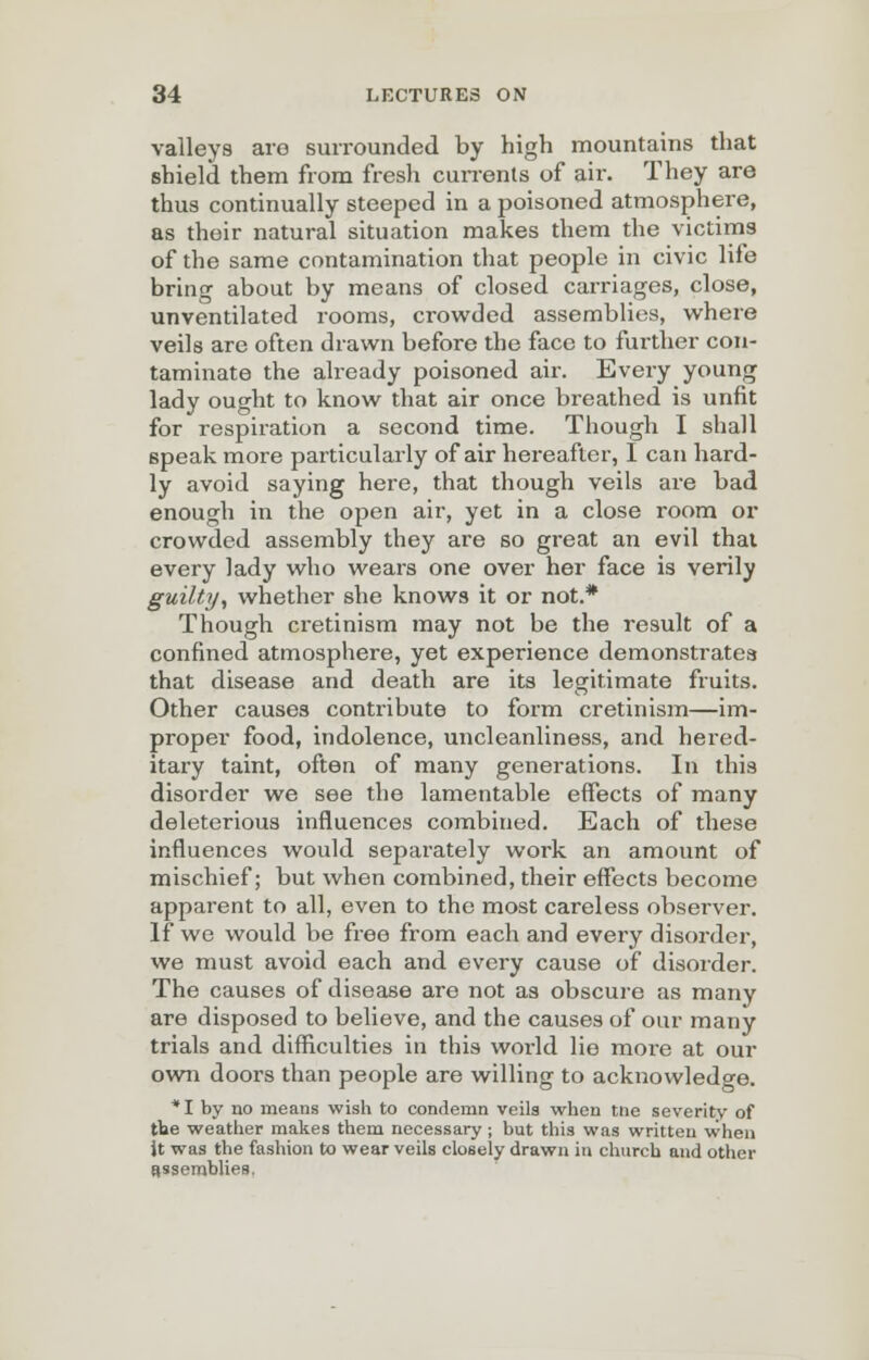 valleys aro surrounded by high mountains that shield them from fresh currents of air. They are thus continually steeped in a poisoned atmosphere, as their natural situation makes them the victims of the same contamination that people in civic life bring about by means of closed carriages, close, unventilated rooms, crowded assemblies, where veils are often drawn before the face to further con- taminate the already poisoned air. Every young lady ought to know that air once breathed is unfit for respiration a second time. Though I shall speak more particularly of air hereafter, I can hard- ly avoid saying here, that though veils are bad enough in the open air, yet in a close room or crowded assembly they are so great an evil that every lady who wears one over her face is verily guilty, whether she knows it or not.* Though cretinism may not be the result of a confined atmosphere, yet experience demonstrates that disease and death are its legitimate fruits. Other causes contribute to form cretinism—im- proper food, indolence, uncleanliness, and hered- itary taint, often of many generations. In this disorder we see the lamentable effects of many deleterious influences combined. Each of these influences would separately work an amount of mischief; but when combined, their effects become apparent to all, even to the most careless observer. If we would be free from each and every disorder, we must avoid each and every cause of disorder. The causes of disease are not as obscure as many are disposed to believe, and the causes of our many trials and difficulties in this world lie more at our own doors than people are willing to acknowledge. * I by no means wish to condemn veils when trie severity of the weather makes them necessary ; but this was written when it was the fashion to wear veils closely drawn in church and other assemblies.