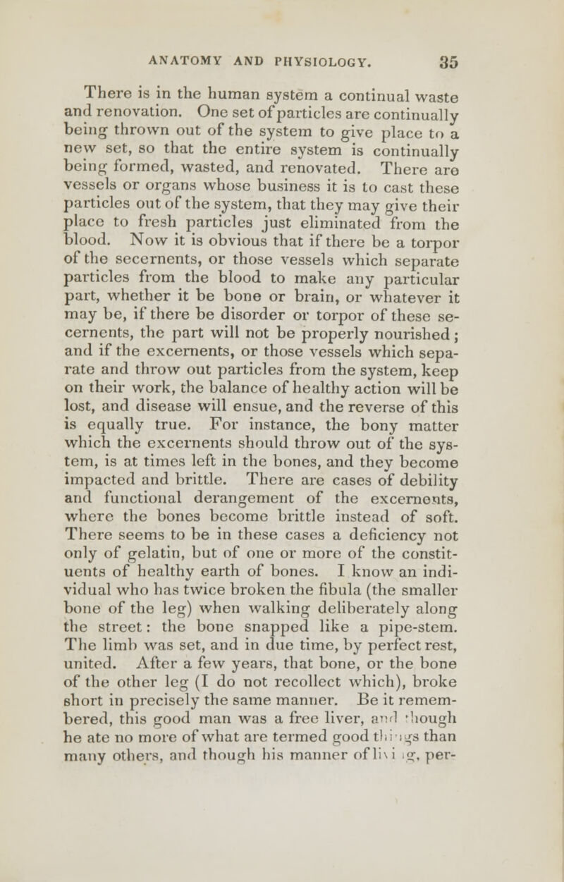 There is in the human system a continual waste and renovation. One set of particles are continually being thrown out of the system to give place to a new set, so that the entire system is continually being formed, wasted, and renovated. There are vessels or organs whose business it is to cast these particles out oFthe system, that they may give their place to fresh particles just eliminated from the blood. Now it is obvious that if there be a torpor of the secernents, or those vessels which separate particles from the blood to make any particular part, whether it be bone or brain, or whatever it may be, if there be disorder or torpor of these se- cernents, the part will not be properly nourished; and if the excernents, or those vessels which sepa- rate and throw out particles from the system, keep on their work, the balance of healthy action will be lost, and disease will ensue, and the reverse of this is equally true. For instance, the bony matter which the excernents should throw out of the sys- tem, is at times left in the bones, and they become impacted and brittle. There are cases of debility and functional derangement of the excernents, where the bones become brittle instead of soft. There seems to be in these cases a deficiency not only of gelatin, but of one or more of the constit- uents of healthy earth of bones. I know an indi- vidual who has twice broken the fibula (the smaller bone of the leg) when walking deliberately along the street: the bone snapped like a pipe-stem. The limb was set, and in due time, by perfect rest, united. After a few years, that bone, or the bone of the other leg (I do not recollect which), broke short in precisely the same manner. Be it remem- bered, this good man was a free liver, anrl -hough he ate no more of what are termed good thi-igs than many others, and though his manner ofli\i ig, per-