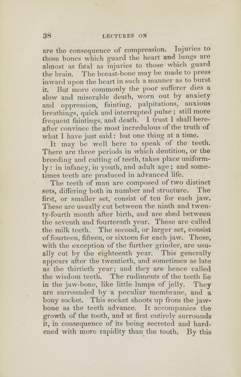 are the consequence of compression. Injuries to those bones which guard the heart and lungs are almost as fatal as injuries to those which guard the brain. The breast-bone may be made to press inward upon the heart in such a manner as to burst it. But more commonly the poor sufferer dies a slow and miserable death, worn out by anxiety and oppression, fainting, palpitations, anxious breathings, quick and interrupted pulse ; still more frequent faintings, and death. I trust I shall here- after convince the most incredulous of the truth of what I have just said : but one thing at a time. It may be well here to speak of the teeth. There are three periods in which dentition, or the breeding and cutting of teeth, takes place uniform- ly : in infancy, in youth, and adult age ; and some- times teeth are produced in advanced life. The teeth of man are composed of two distinct 6ets, differing both in number and structure. The first, or smaller set, consist of ten for each jaw. These are usually cut between the ninth and twen- ty-fourth month after birth, and are shed between the seventh and fourteenth year. These are called the milk teeth. The second, or larger set, consist of fourteen, fifteen, or sixteen for each jaw. These, with the exception of the further grinder, are usu- ally cut by the eighteenth year. This generally appears after the twentieth, and sometimes as late as the thirtieth year; and they are hence called the wisdom teeth. The rudiments of the teeth lie in the jaw-bone, like little lumps of jelly. They are surrounded by a peculiar membrane, and a bony socket. This socket shoots up from the jaw- bone as the teeth advance. It accompanies the growth of the tooth, and at first entirely surrounds it, in consequence of its being secreted and hard- ened with more rapidity than the tooth. By this