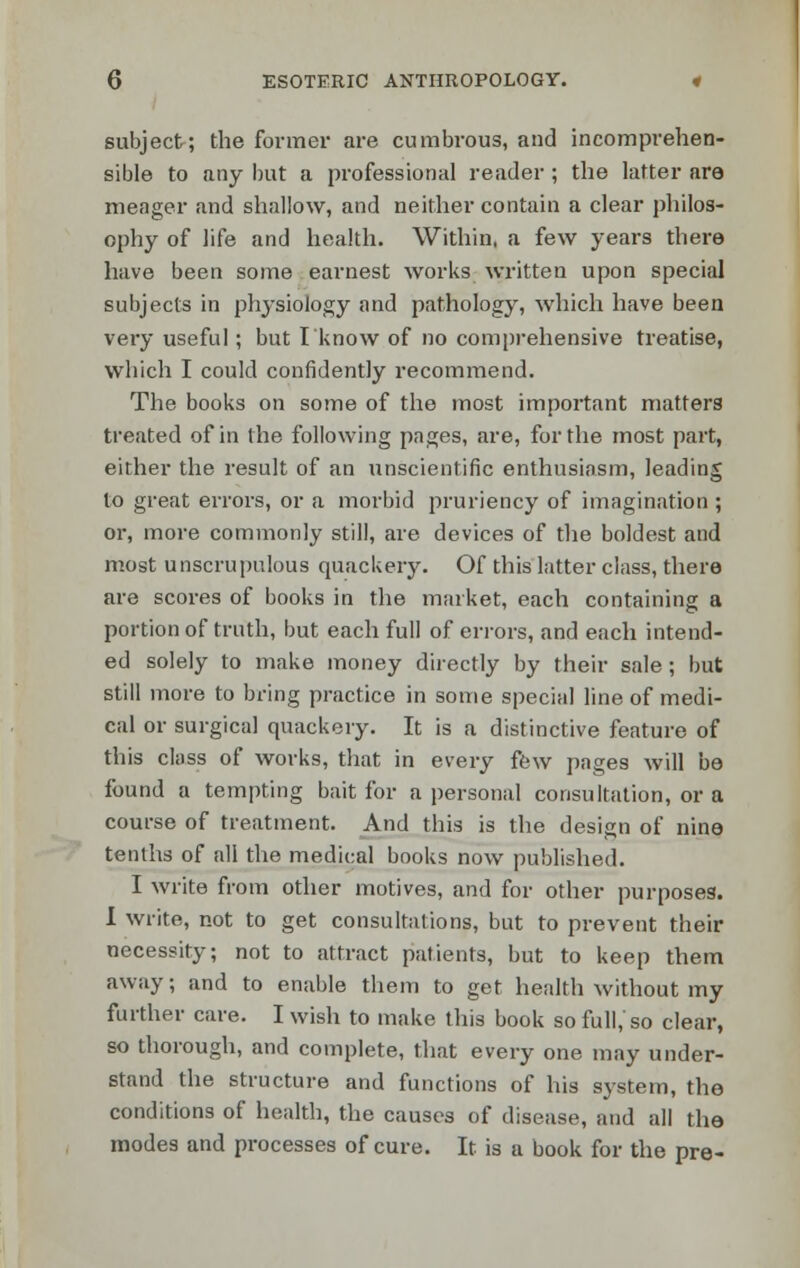 subject; the former are cumbrous, and incomprehen- sible to any but a professional reader ; the latter are meager and shallow, and neither contain a clear philos- ophy of life and health. Within, a few years there have been some earnest works written upon special subjects in physiology and pathology, which have been very useful; but I know of no comprehensive treatise, which I could confidently recommend. The books on some of the most important matters treated of in the following pages, are, for the most part, either the result of an unscientific enthusiasm, leading to great errors, or a morbid pruriency of imagination ; or, more commonly still, are devices of the boldest and most unscrupulous quackery. Of this latter class, there are scores of books in the market, each containing a portion of truth, but each full of errors, and each intend- ed solely to make money directly by their sale; but still more to bring practice in some special line of medi- cal or surgical quackery. It is a distinctive feature of this class of works, that in every few pages will be found a tempting bait for a personal consultation, or a course of treatment. And this is the design of nine tenths of all the medical books now published. I write from other motives, and for other purposes. I write, not to get consultations, but to prevent their necessity; not to attract patients, but to keep them away; and to enable them to get health without my further care. I wish to make this book so full,'so clear, so thorough, and complete, that every one may under- stand the structure and functions of his system, the conditions of health, the causes of disease, and all the modes and processes of cure. It is a book for the pre-