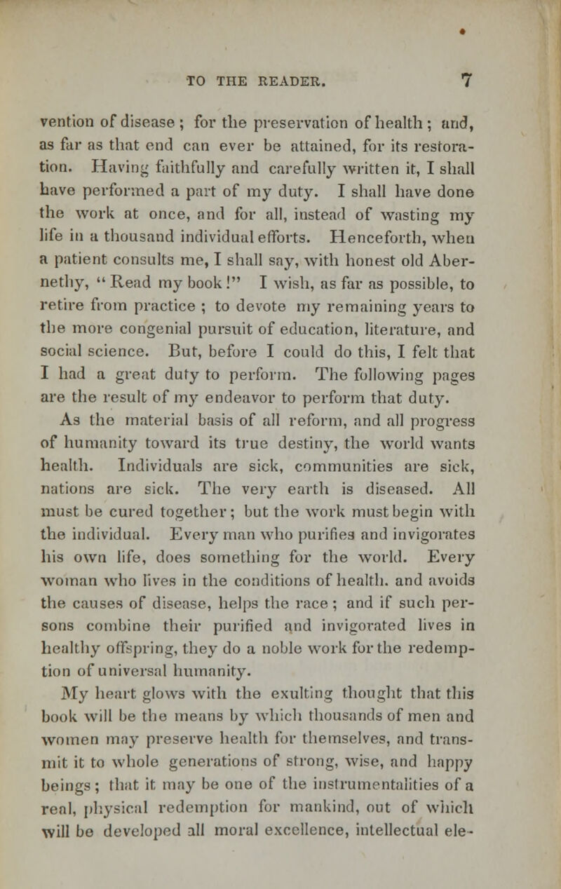 vention of disease; for the preservation of health; and, as far as that end can ever be attained, for its restora- tion. Having faithfully and carefully written it, I shall have performed a part of my duty. I shall have done the work at once, and for all, instead of wasting my life in a thousand individual efforts. Henceforth, when a patient consults me, I shall say, with honest old Aber- nethy,  Read my book ! I wish, as far as possible, to retire from practice ; to devote my remaining years to the more congenial pursuit of education, literature, and social science. But, before I could do this, I felt that I had a great duty to perform. The following pages are the result of my endeavor to perform that duty. As the material basis of all reform, and all progress of humanity toward its true destiny, the world wants health. Individuals are sick, communities are sick, nations are sick. The very earth is diseased. All must be cured together; but the work must begin with the individual. Every man who purifies and invigorates his own life, does something for the world. Every woman who lives in the conditions of health, and avoids the causes of disease, helps the race; and if such per- sons combine their purified and invigorated lives in healthy offspring, they do a noble work for the redemp- tion of universal humanity. My heart glows with the exulting thought that this book will be tlio means by which thousands of men and women may preserve health for themselves, and trans- mit it to whole generations of strong, wise, and happy beings; that it may be one of the instrumentalities of a real, physical redemption for mankind, out of which will be developed all moral excellence, intellectual ele-