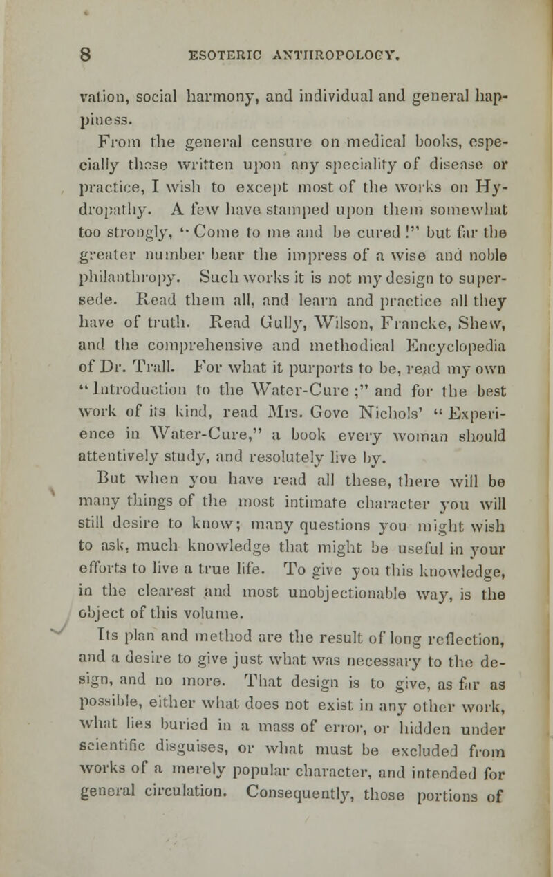 valion, social harmony, and individual and general hap- piness. From the general censure on medical books, espe- cially those written upon any speciality of disease or practice, I wish to except most of the works on Hy- dropathy. A few have stamped upon them somewhat too strongly, '• Come to me and be cured ! but far the greater number bear the impress of a wise and noble philanthropy. Such works it is not my design to super- sede. Read them all, and learn and practice all they have of truth. Read Gully, Wilson, Francke, Shew, and the comprehensive and methodical Encyclopedia of Dr. Trail. For what it purports to be, read my own Introduction to the Water-Cure ; and for the best work of its kind, read Mrs. Gove Nichols'  Experi- ence in Water-Cure, a book every woman should attentively study, and resolutely live by. But when you have read all these, there will be many things of the most intimate character you will still desire to know; many questions you might wish to ask. much knowledge that might be useful in your efforts to live a true life. To give you this knowledge, in the clearest and most unobjectionable way, is the object of this volume. Its plan and method are the result of long reflection, and a desire to give just what was necessary to the de- sign, and no more. That design is to give, as far as possible, either what does not exist in any other work, what lies buried in a mass of error, or hidden under scientific disguises, or what must be excluded from works of a merely popular character, and intended for general circulation. Consequently, those portions of