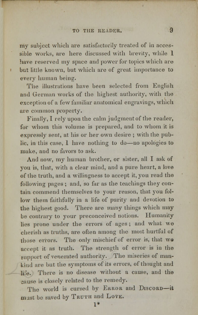 my subject which are satisfactorily treated of in acces- sible works, are here discussed with brevity, while 1 have reserved my space and power for topics which are but little known, but which are of great importance to every human being. The illustrations have been selected from English and German works of the highest authority, with the exception of a few familiar anatomical engravings, which are common property. Finally, I rely upon the calm judgment of the reader, for whom this volume is prepared, and to whom it is expressly sent, at his or her own desire ; with the pub- lic, in this case, 1 have nothing to do—no apologies to make, and no favors to ask. And now, my human brother, or sister, all I ask of you is, that, with a clear mind, and a pure heart, a love of the truth, and a willingness to accept it, you read the following pages ; and, so far as the teachings they con- tain commend themselves to your reason, that j7ou fol- low them faithfully in a life of purity and devotion to the highest good. There are many things which may be contrary to your preconceived notions. Humanity lies prone under the errors of ages; and what wo cherish as truths, are often among the most hurtful of those errors. The only mischief of error is, that wo accept it as truth. The strength of error is in the support of venerated authority. The miseries of man- kind are but the symptoms of its errors, of thought and life. There is no disease without a cause, and the cause is closely related to the remedy. The world is cursed by Error and Discord—it mast bo saved by Truth and Love. 1*