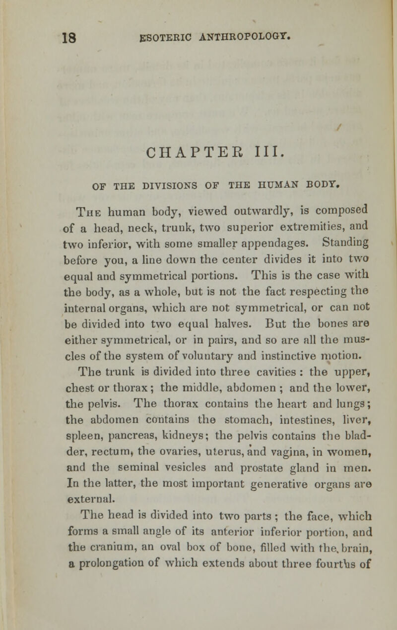 CHAPTER III. OF THE DIVISIONS OF THE HUMAN BODY. The human body, viewed outwardly, is composed of a head, neck, trunk, two superior extremities, and two inferior, with some smaller appendages. Standing before you, a line down the center divides it into two equal and symmetrical portions. This is the case with the body, as a whole, but is not the fact respecting the internal organs, which are not symmetrical, or can not be divided into two equal halves. But the bones are either symmetrical, or in pairs, and so are all the mus- cles of the system of voluntary and instinctive motion. The trunk is divided into three cavities : the upper, chest or thorax; the middle, abdomen ; and the lower, the pelvis. The thorax contains the heart and lungs; the abdomen contains the stomach, intestines, liver, spleen, pancreas, kidneys; the pelvis contains the blad- der, rectum, the ovaries, uterus, and vagina, in women, and the seminal vesicles and prostate gland in men. In the latter, the most important generative organs are external. The head is divided into two parts ; the face, which forms a small angle of its anterior inferior portion, and the cranium, an oval box of bone, filled with the. brain, a prolongation of which extends about three fourths of