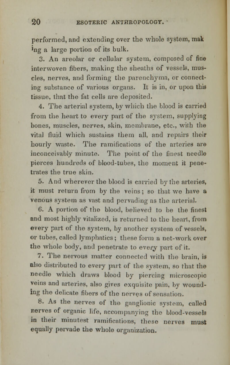 performed, and extending over the whole system, mak 'ng a large portion of its bulk. 3. An areolar or cellular system, composed of fine interwoven fibers, making the sheaths of vessels, mus- cles, nerves, and forming the parenchyma, or connect- ing substance of various organs. It is in, or upon this tissue, that the fat cells are deposited. 4. The arterial system, by which the blood is carried from the heart to every part of the system, supplying bones, muscles, nerves, skin, membrane, etc., with the vital fluid which sustains them all, and repairs their hourly waste. The ramifications of the arteries are inconceivably minute. The point of the finest needle pierces hundreds of blood-tubes, the moment it pene- trates the true skin. 5. And wherever the blood is carried by the arteries, it must return from by the veins; so that Ave have a venous system as vast and pervading as the arterial. 6. A portion of the blood, believed to be the finest and most highly vitalized, is returned to the heart, from every part of the system, by another system of vessels, or tubes, called lymphatics; these form a net-work over the whole body, and penetrate to everj' part of it. 7. The nervous matter connected with the brain, is also distributed to every part of the system, so that the needle which draws blood by piercing microscopic veins and arteries, also gives exquisite pain, by wound- ing the delicate fibers of the nerves of sensation. 8. As the nerves of the ganglionic system, called nerves of organic life, accompanying the blood-vessels in their minutest ramifications, these nerves must equally pervade the whole organization.