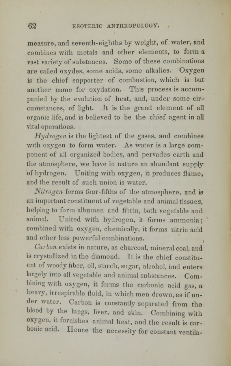 measure, and seventh-eighths by weight, of water, and combines with metals and other elements, to form a vast variety of substances. Some of these combinations are called oxydes, some acids, some alkalies. Oxygen is the chief supporter of combustion, which is but auother name for oxydation. This process is accom- panied by the evolution of heat, and, under some cir- cumstances, of light. It is the grand element of all organic life, and is believed to be the chief agent in all vital operations. Ilijdrogen is the lightest of the gases, and combines with oxygen to form water. As water is a large com- ponent of all organized bodies, and pervades earth and the atmosphere, we have in nature an abundant supply of hydrogen. Uniting with oxygen, it produces flame, and the result of such union is water. Nitrogen forms four-fifths of the atmosphere, and is an important constituent of vegetable and animal tissues, helping to form albumen and fibrin, both vegetable and animal. United with hydrogen, it forms ammonia; combined with oxygen, chemically, it forms nitric acid and other less powerful combinations. Carhon exists in nature, as charcoal, mineral coal, and is crystallized in the diamond. It is the chief constitu- ent of woody fiber, oil, starch, sugar, alcohol, and enters largely into all vegetable and animal substances. Com- bining with oxygen, it forms the carbonic acid gas, a heavy, irrespirable fluid, in which men drown, as if un- der water. Carbon is constantly separated from the blood by the lungs, liver, and skin. Combining with oxygen, it furnishes animal heat, and the result is car- bouic acid. Hence the necessity for constant ventila-