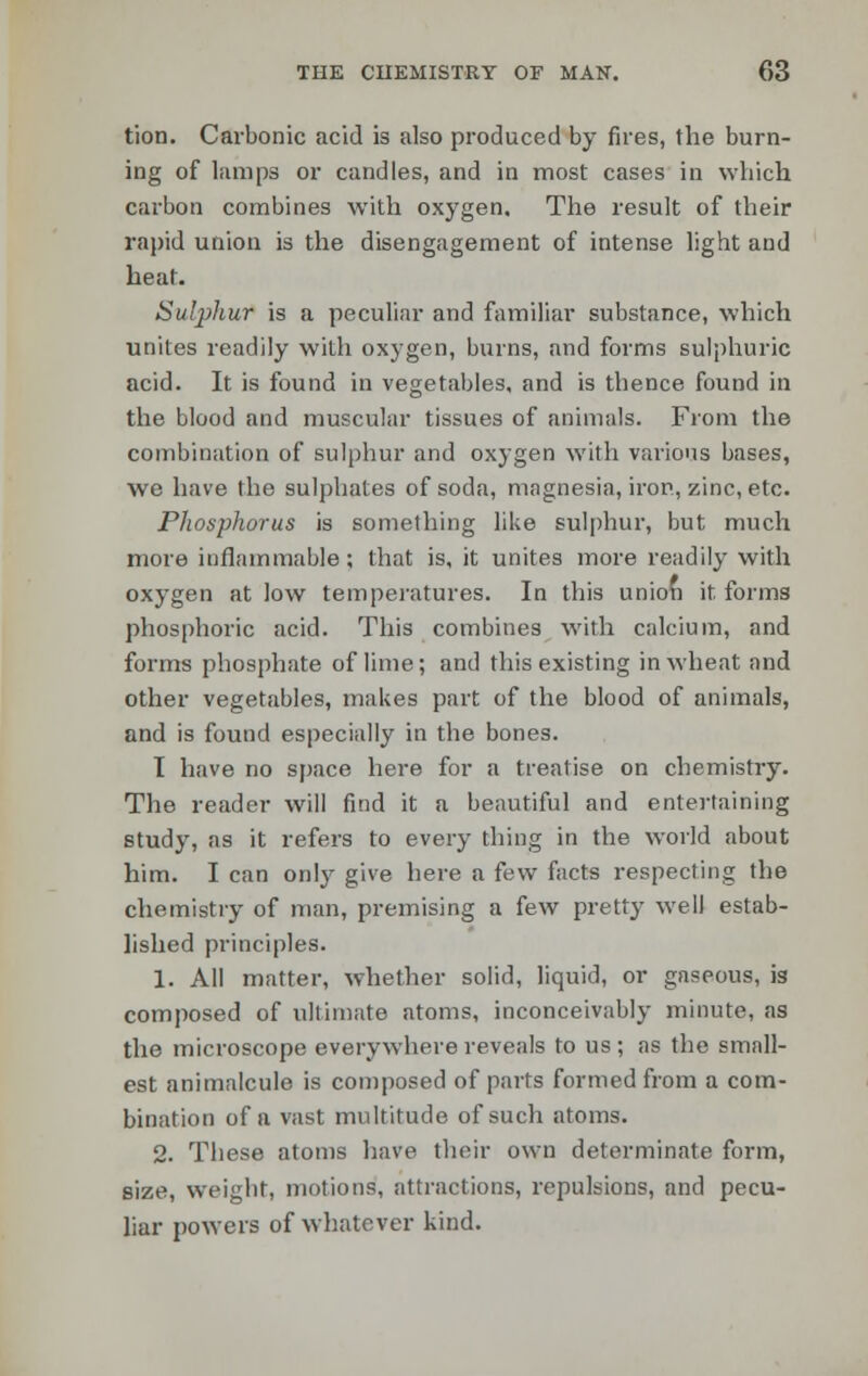 tion. Carbonic acid is also produced by fires, the burn- ing of lamps or candles, and in most cases in which carbon combines with oxygen. The result of their rapid union is the disengagement of intense light and heat. Sulphur is a peculiar and familiar substance, which unites readily with oxygen, burns, and forms sulphuric acid. It is found in vegetables, and is thence found in the blood and muscular tissues of animals. From the combination of sulphur and oxygen with various bases, we have the sulphates of soda, magnesia, iron, zinc, etc. Phosphorus is something like sulphur, but much more inflammable; that is, it unites more readily with oxygen at low temperatures. In this union it. forms phosphoric acid. This combines with calcium, and forms phosphate of lime; and this existing in wheat and other vegetables, makes part of the blood of animals, and is found especially in the bones. I have no space here for a treatise on chemistry. The reader will find it a beautiful and entertaining study, as it refers to every thing in the world about him. I can only give here a few facts respecting the chemistry of man, premising a few pretty well estab- lished principles. 1. All matter, whether solid, liquid, or gaseous, is composed of ultimate atoms, inconceivably minute, as the microscope everywhere reveals to us; as the small- est animalcule is composed of parts formed from a com- bination of a vast multitude of such atoms. 2. These atoms have their own determinate form, size, weight, motions, attractions, repulsions, and pecu- liar powers of whatever kind.