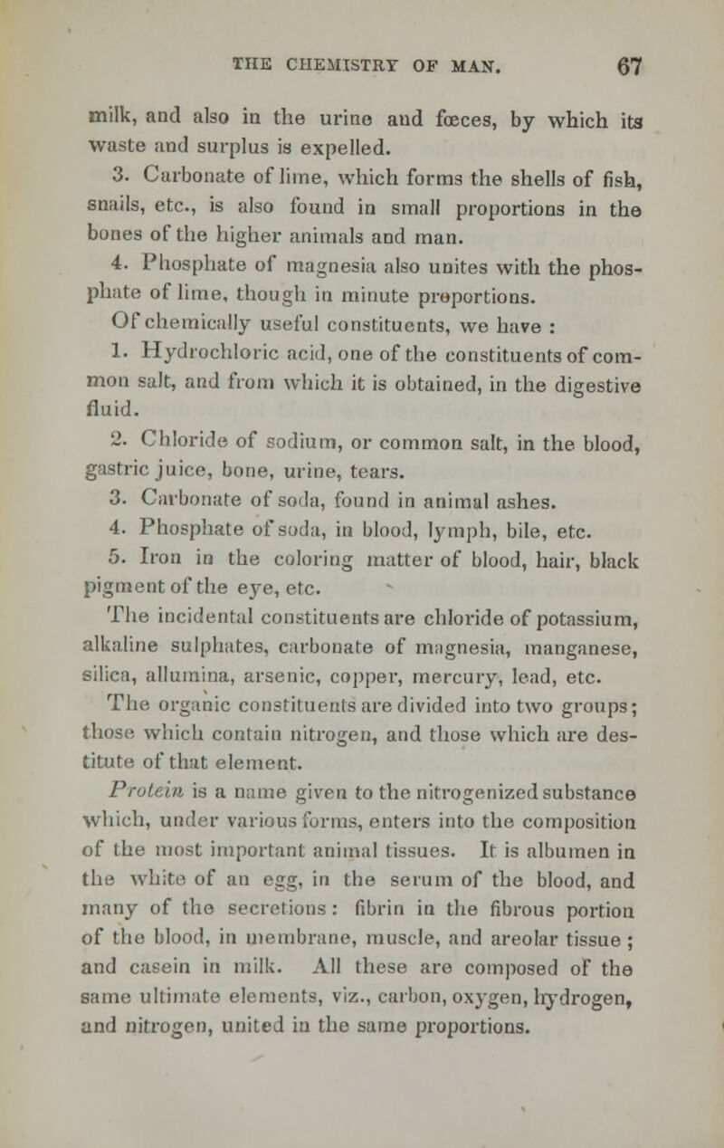 milk, and also in the urine and foeces, by which its waste and surplus is expelled. 3. Carbonate of lime, which forms the shells of fish, snails, etc., is also found in small proportions in the bones of the higher animals and man. 4. Phosphate of magnesia also unites with the phos- phate of lime, though in minute proportions. Of chemically useful constituents, we have : 1. Hydrochloric acid, one of the constituents of com- mon salt, and from which it is obtained, in the digestive fluid. 2. Chloride of sodium, or common salt, in the blood, gastric juice, bone, urine, tears. 3. Carbonate of soda, found in animal ashes. 4. Phosphate of soda, in blood, lymph, bile, etc. 5. Iron in the coloring matter of blood, hair, black pigment of the eye, etc. The incidental constituents are chloride of potassium, alkaline sulphates, carbonate of magnesia, manganese, silica, allumina, arsenic, copper, mercury, lead, etc. The organic constituents are divided into two groups; those which contain nitrogen, and those which are des- titute of that element. Protein is a name given to the nitrogenized substance which, under various forms, enters into the composition of the most important animal tissues. It is albumen in the white of an egg, in the serum of the blood, and many of the secretions: fibrin in the fibrous portion of the blood, in membrane, muscle, and areolar tissue ; and casein in milk. All these are composed of the same ultimate elements, viz., carbon, oxygen, hydrogen, and nitrogen, united in the same proportions.