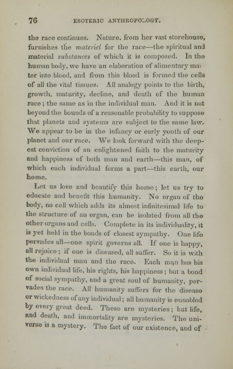 the race continues. Nature, from her vast storehouse, furnishes the materiel for the race—the spiritual anJ material substances of which it is composed. In the human body, wo have an elaboration of alimentary mat ter into blood, and from this blood is formed the cells of all the vital tissues. All analogy points to the birth, growth, maturity, decline, and death of the human race; the same as in the individual man. And it is not beyond the bounds of a reasonable probability to suppose that planets and systems are subject to the same law. We appear to be in the infancy or early youth of our planet and our race. We look forward with the deep- est conviction of an enlightened faith to the maturity and happiness of both man and earth—this man, of which each individual forms a part—this earth, our home. Let us love and beautify this homo; let us try to educato and benefit this humanity. No organ of the body, no cell which adds its almost infinitesimal life to the structure of an organ, can be isolated from all the other organs and cells. Complete in its individuality, it is yet held in the bonds of closest sympathy. One life pervades all—one spirit governs all. If one is happy, all rejoice; if one is diseased, all suffer. So it is with the individual man and the race. Each man has his own individual life, his rights, his happiness; but a bond of social sympathy, and a great soul of humanity, per- vades the race. All humanity suffers for the disease or wickedness of any individual; all humanity is ennobled by every great deed. These are mysteries; but life, and death, and immortality are mysteries. The uni- verse is a mystery. Tho fact of our existence, and of