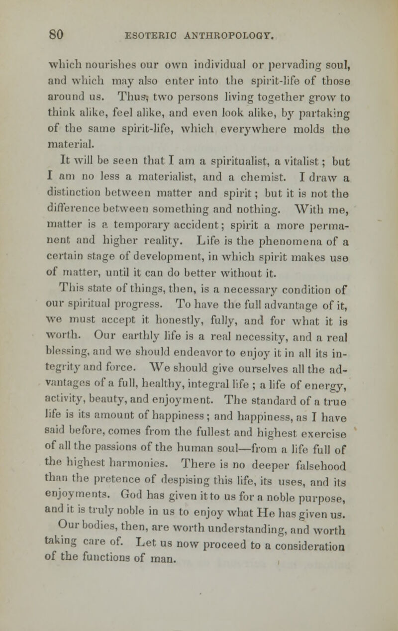 which aourishes our own individual or pervading soul, and which may also enter into the spirit-life of those around us. Thus? two persons living together grow to think alike, feel alike, and even look alike, by partaking of the same spirit-life, which everywhere molds the material. It will be seen that I am a spiritualist, a vitalist; but I nm no less a materialist, and a chemist. I draw a distinction between matter and spirit; but it is not the difference between something and nothing. With me, matter is a temporary accident; spirit a more perma- nent and higher reality. Life is the phenomena of a certain stage of development, in which spirit makes use of matter, until it can do better without it. This state of things, then, is a necessary condition of our spiritual progress. To have the full advantage of it, we must accept it honestly, fully, and for what it is worth. Our earthly life is a real necessity, and a real blessing, and we should endeavor to enjoy it in all its in- tegrity and force. We should give ourselves all the ad- vantages of a full, healthy, integral life ; a life of energy, activity, beauty, and enjoyment. The standard of a true life is its amount of happiness; and happiness, as I have said before, comes from the fullest and highest exercise of all the passions of the human soul—from a life full of the highest harmonies. There is no deeper falsehood than the pretence of despising this life, its uses, and its enjoyments. God has given itto us for a noble purpose, and it is truly noble in us to enjoy what He has given us. Our bodies, then, are worth understanding, and worth taking care of. Let us now proceed to a consideration of the functions of man.