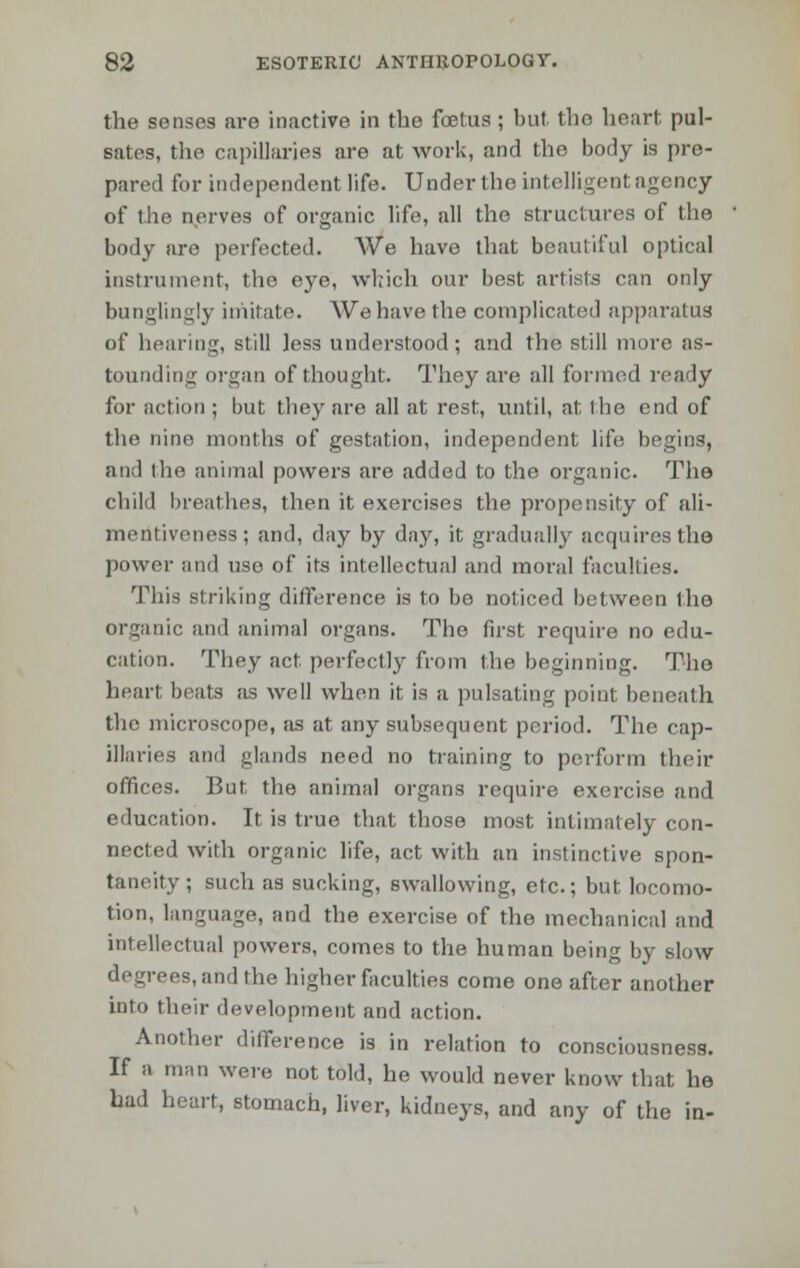 the senses are inactive in the foetus ; but the heart, pul- sates, the capillaries are at work, and the body is pre- pared for independent life. Under the intelligent agency of ihe nerves of organic life, all the structures of the body are perfected. We have that beautiful optical instrument, the eye, which our best artists can only bunglingly imitate. We have the complicated apparatus of hearing, still less understood; and the still more as- tounding organ of thought. They are all formed ready for action ; but they are all at rest, until, at the end of the nine months of gestation, independent life begins, and the animal powers are added to the organic. The child breathes, then it exercises the propensity of ali- mentiveness; and, day by day, it gradually acquires the power and use of its intellectual and moral faculties. This striking difference is to be noticed between the organic and animal organs. The first require no edu- cation. They act. perfectly from the beginning. The heart beats as well when it is a pulsating point beneath the microscope, as at any subsequent period. The cap- illaries and glands need no training to perform their offices. But, the animal organs require exercise and education. It is true that those most intimately con- nected with organic life, act with an instinctive spon- taneity; such as sucking, swallowing, etc.; but locomo- tion, language, and the exercise of the mechanical and intellectual powers, comes to the human being by slow degrees,and the higher faculties come one after another into their development and action. Another difference is in relation to consciousness. If a man were not told, he would never know that he had heart, stomach, liver, kidneys, and any of the in-