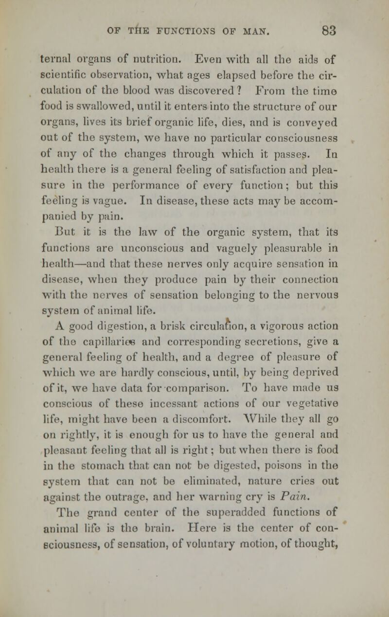 ternal organs of nutrition. Even with all the aids of scientific observation, what ages elapsed before the cir- culation of the blood was discovered ? From the time food is swallowed, until it enters into the structure of our organs, lives its brief organic life, dies, and is conveyed out of the system, we have no particular consciousness of any of the changes through which it passes. In health there is a general feeling of satisfaction and plea- sure in the performance of every function; but this feeling is vague. In disease, these acts may be accom- panied by pain. But it is the law of the organic system, that its functions are unconscious and vaguely pleasurable in health—and that these nerves only acquire sensation in disease, when they produce pain by their connection with the nerves of sensation belonging to the nervous system of animal life. A good digestion, a brisk circulation, a vigorous action of tho capillaries and corresponding secretions, give a general feeling of health, and a degree of pleasure of which we are hardly conscious, until, by being deprived of it, we have data for comparison. To have made us conscious of these incessant actions of our vegetative life, might have been a discomfort. While they all go on rightly, it is enough for us to have the general and pleasant feeling that all is right; but when there is food in the stomach that can not be digested, poisons in the system that can not be eliminated, nature cries out against the outrage, and her warning cry is Pain. The grand center of the superadded functions of animal life is tho brain. Here is the center of con- sciousness, of sensation, of voluntary motion, of thought,